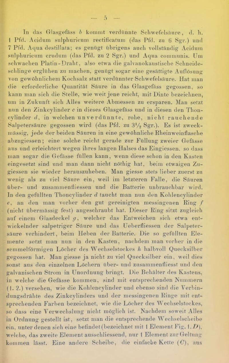 o ln (las Glasgefäss h kommt verdünnte 8clnvefelsäure, d. li. 1 Pt’d. Acidum sulplinricnm rectifieatnm (das Ptd, zu 6 ►‘^gr.) und 7 PtVl. Aqiia destillata; es genügt übrigens ancli vollständig Acidum snlplmricnm crndnm (das Pfd. zu 2 Sgr.) \ind Aqua communis. Um scbwaclien Platin-Dralit, also ehva die galvanokaustisclie »Sclmeide- sclilinge erglülien zu machen, genügt sogar eine gesättigte Auflösung von gewöhnlichem Kochsalz statt verdünnter Schwefelsäure. Hat man die erforderliche Quantität Säure in das Glasgefäss gegossen, so kann man sich die Stelle, wie weit jene reicht, mit Dinte bezeichnen, um in Zukunft sich Alles weitere Abmessen zu ersparen. Man setzt nun den Zinkcylinder c in dieses Glasgefäss und in diesen den Thon- cy lind er (/, in welchen \in verdünnte, rohe, nicht rauchende Salpetersäure gegossen wird (das Pfd. zu S'/j Sgr.). Es ist zweck- mässig, jede der beiden Säuren in eine gewöhnliche Eheinweintlasche abzugiessen; eine solche reicht gerade zur Füllung zweier Gelasse aus und erleichtert wegen ihres langen Halses das Eingiessen, so dass man sogar die Gefässe füllen kann, wenn diese schon in den Kasten eingesetzt sind und man dann nicht nöthig hat, beim etwaigen Zu- giessen sie wieder herauszuheben. Man giesse stets lieber zuerst zu wenig als zu viel Säure ein, weil im letzteren Falle, die Säuren über- und ziisammenlliessen und die Batterie unbrauchbar wird. In den gefüllten Thoncylinder cl taucht man nun den Kohlencylinder e, an den man vorher den gut gereinigten messingenen Ring / (nicht übermässig fest) angeschraubt hat. Dieser Ring sitzt zugleich auf einem Glasdeckel _(/, welcher das Entweichen sich etwa ent- Avickelnder salpetriger Säure und das Ueberfliessen der Salpeter- säure verhindert, beim Heben der Batterie. Die so gefüllten Ele- mente setzt man nun in den Kasten, nachdem man voidier in die semmelförmigen Löcher des Wechselstockes li halbvoll Quecksilber gegossen hat. Man giesse ja nicht zu viel Quecksilber ein, weil dies sonst aus den einzelnen Löchern über- und znsammenliiesst und den galvanischen Strom in Unordnung bringt. Die Behälter des Kastens, in welche die Gefässe kommen, sind mit entsj)rechenden Nummern (I. 2.) versehen, wie die Kohlencylinder und ebenso sind die Verbin- dungsdrähte des Zinkcylinders und der messingenen Ringe mit ent- sprechenden Farben bezeichnet, wie die Löcher des Wechselstockes, so dass eine Verw'echslung nicht möglich ist. Nachdem soAveit Alles in Ordnung gestellt ist, setzt man die entsprechende Wechselscheibe ein, unter denen sich eine befindet (bezeichnet mit 1 Element Fig. I. />), welche, das ZAveite Element ausschliessend, nur 1 Element zur Geltung koinmen lässt. Eine andere Scheibe, die einfache Kette (C), aus