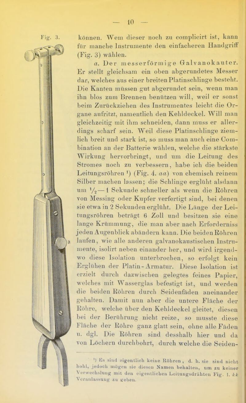 Vljr. 3. können. Wein dieser noeli zn coinplicirt ist, kann für inanclie Instrnniente den einfacheren Handgriff (Fig. 3) Avälilen. a. Der in ess er förmige Galvano kaut er. Er stellt gleichsam ein oben abgerundetes Messer dar, Avelches ans einer breiten Platinschlinge besteht. Die Kanten müssen gut abgenindet sein, M^enu man ihn blos zum Brennen benützen will, weil er sonst beim Zurückziehen des Instrumentes leicht die Or- gane aufritzt, namentlich den Kehldeckel. Will man gleichzeitig mit ihm schneiden, dann muss er aller- dings scharf sein. Weil diese Platinschlinge ziem- lich breit und stark ist, so muss man auch eine Com- bination an der Batterie wüihlen, welche die stärkste Wirkung hervorbringt, und \im die Leitung des Stromes noch zu verbessern, habe ich die beiden Leitungsröhren ’) (Fig. 4. aa) von chemisch reinem Silber machen lassen; die Schlinge erglüht alsdann um ’/2—1 Sekunde schneller als wenn die Röhren von Messing oder Kupfer verfertigt sind, bei denen sie etwa in 2 Sekunden erglüht. Die Länge der Lei- tungsröhreu beträgt 6 Zoll und besitzen sie eine lange Krümmung, die man aber nach Erforderniss jeden Augenblick abändern kann. Die beiden Röhren laufen, wie alle anderen galvanokaustischen Instru- mente, isolirt neben einander her, und Avird irgend- wo diese Isolation unterbrochen, so erfolgt kein Erglühen der Platin - Armatur. Diese Isolation ist erzielt durch dazwisclien gelegtes feines Papier, Avelches mit Wasserglas befestigt ist, und werden die beiden Röhren durch Seidenfäden aneinander gehalten. Damit nun aber die untere Fläche der Röhre, welche über den Kehldeckel gleitet, diesen bei der Berührung nicht reize, so musste diese Fläche der Röhre ganz glatt sein, ohne alle Fäden u. dgl. Die Röhren sind desshalb hier und da von Löchern durchbohrt, durch welche die Seiden- ') Ks sind eigentlich keine Röhren, d. h. sie sind nicht hohl, jedoch mögen sie diesen Namen behalten, um zu keiner Verwechslung mit den eigentlichen Leitungsdrahten Fig. I. kk V'oranlassung zu geben.