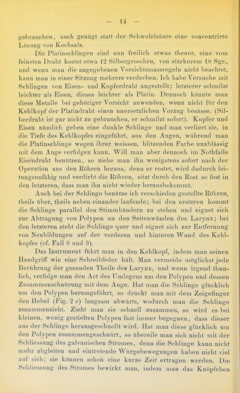 i»ebraiU‘.hen, auch genügt statt der Schwefelsäure eine concentrirte Lösiing von Kochsalz. Die Platinschlingen sind nun freilicli etwas tlieuer, eine vom feinsten Draht kostet etwa 12 Silbergrosclien, von stärkerem 18 Sgr., und wenn man die angegebenen Yorsichtsmassregeln nicht beachtet, kann man in einer Sitzung mehrere verderben. Icli habe Versuche mit Schlingen von Eisen- und Kupferdraht angestellt; letzterer schmilzt leichter als Eisen, dieses leichter als Platin. Dennoch könnte man diese Metalle bei gehöriger Vorsicht anwenden, wenn nicht für den Kehlkopf der Platindraht einen unersetzlichen Vorzug besässe. (Sil- berdraht ist gar nicht zu gebrauchen, er schmilzt sofort). Kupfer und Eisen nämlich geben eine dunkle Schlinge und man verliert sie, in die Tiefe des Kehlkopfes eingeführt, aus den Augen, während mau die Platinschlinge Avegen ihrer weissen, blitzenden Farbe unablässig mit dem Auge verfolgen kann. Will man aber dennoch im Nothfalle Eisendraht benützen, so ziehe man ihn wenigstens sofort nach der 0])eration aus den Köhren heraus, denn er rostet, wird dadurch lei- tungsunfähig und verdirbt die Röhren, sitzt durch den Rost so fest in den letzteren, dass man ihn nicht wieder herausbekommt. Auch bei der Schlinge benütze ich verschieden gestellte Röhren, theils über, theils neben einander laufende; bei den ersteren kommt die Schlinge parallel den Stimmbändern zu stehen und eignet sich zur Abtragung von Polypen an den Seitenwänden des Larynx; bei den letzteren steht die Schlinge quer und eignet sich zur Entfernung von Neubildungen auf der vorderen und hinteren Wand des Kehl- kopfes (cf. Fall 8 und 9). Das Instrument führt man in den Kehlkopf, indem man seinen Handgriff wie eine Schreibfeder hält. Man vermeide möglichst jede Pei-ührung der gesunden Theile des Larynx, und wenn irgend thun- lich, verfolge man den Act des Umlegens um den Polypen und dessen Zusammenschnürung mit dem Auge. Hat man die Schlinge glücklich um den Polypen herumgeführt, so drückt man mit dem Zeigefinger den Hebel (Fig. 2 c) langsam abwärts, wodurch man die Schlinge zusammenzieht. Zieht man sie schnell zusammen, so wird es bei kleinen, wenig gestielten Polypen fast immer begegnen, dass dieser aus der Schlinge herausgeschnellt wird. Hat man diese glücklich um den Polypen zusammengeschnürt, so übereile man sich nicht mit der Schliessung des galvanischen Stromes, denn die Schlinge kann nicht mehr abgleiten und eintretende Würgebewegungen haben nicht viel auf sich; sie können schon eine kurze Zeit ertragen werden. Die Schliessung des Stromes bewirkt man, indem man das Knöpfchen