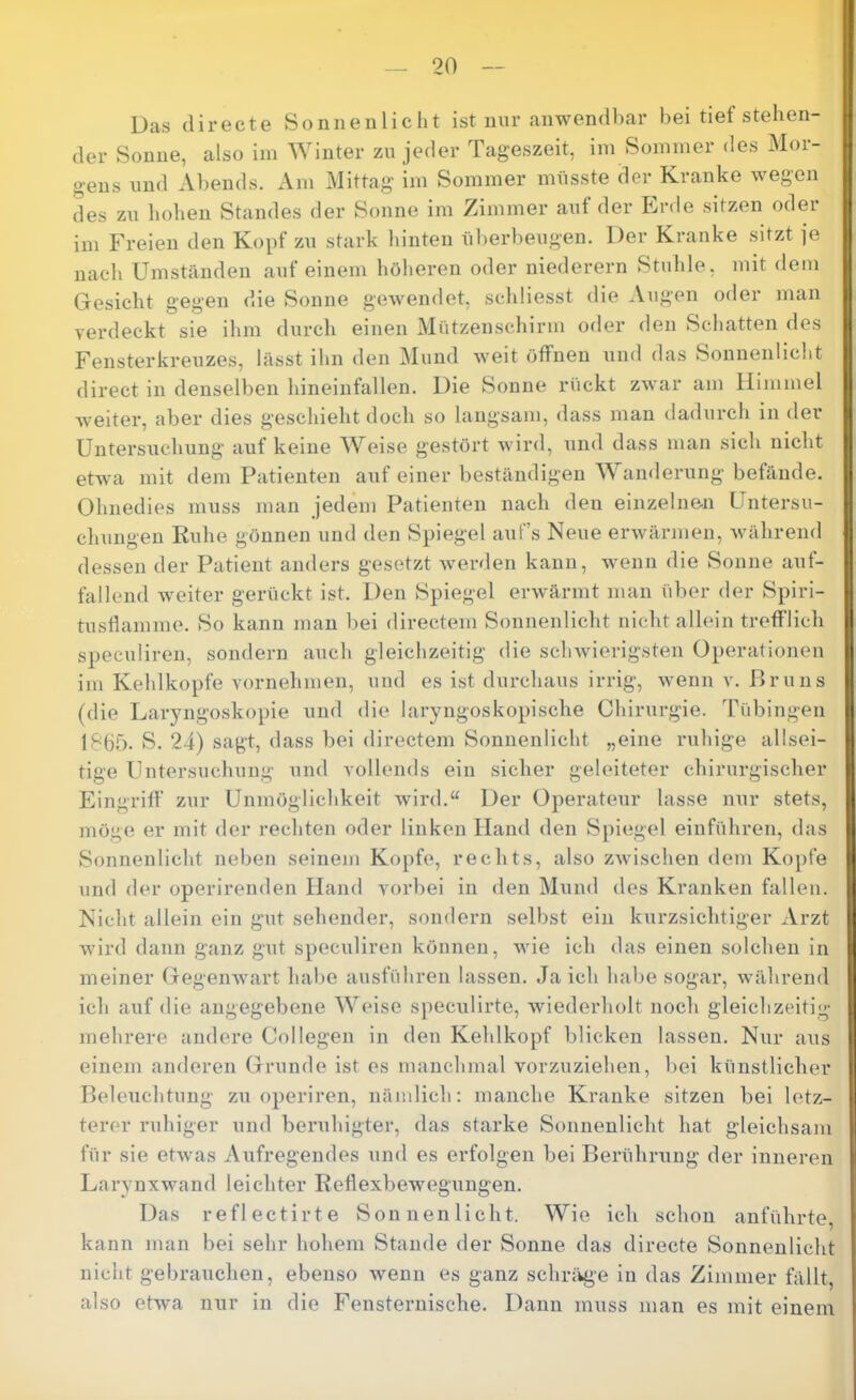 Das (lirecte Sonnenlicht ist nur anwendbar bei tief stehen- der Sonne, also im Winter zu jeder Tageszeit, im Sommer des Mor- gens imd Abends. Am Mittag im Sommer müsste der Kranke wegen des zu hohen Standes der Sonne im Zimmer auf der Erde sitzen oder im Freien den Kopf zu stark hinten überbeugen. Der Kranke sitzt je nach Umständen auf einem höheren oder niederem Stuhle, mit dem Gesicht gegen die Sonne gewendet, schliesst die Augen oder man verdeckt sie ihm durcli einen Mützenschirm oder den Schatten dos Fensterkreuzos, lässt ihn den Mund weit öffnen und das Sonnenlicht direct in denselben hineinfallen. Die Sonne rückt zwar am Himmel weiter, aber dies geschieht doch so langsam, dass man dadurch in der Untersuchung auf keine Weise gestört wird, iind dass man sich nicht etwa mit dem Patienten aiif einer beständigen W anderung befände. Ohnedies muss man jedem Patienten nach den einzelnen Untersu- chungen Kühe gönnen und den Spiegel auf’s Neue erwärmen, Avährend dessen der Patient anders gesetzt Averden kann, wenn die Sonne auf- fallend Aveiter gerückt ist. Den Spiegel erAvärmt man über der Spiri- tusflamme. So kann man bei directem Sonnenlicht nicht allein trefflich speculiren, sondern auch gleichzeitig die scliAvierigsten Operationen im Kehlkopfe vornehmen, und es ist durchaus irrig, Avenn v. Hruns (die Laryngoskopie und die laryngoskopische Chirurgie. Tübingen 18bf). S. 24) sagt, dass bei directem Sonnenlicht „eine ruhige allsei- tige Untersuchung und vollends ein sicher geleiteter chirurgischer Eingriff zur Unmöglichkeit Avird.“ Der Operateur lasse nur stets, möge er mit der rechten oder linken Hand den Sj)iegel einführen, das Sonnenlicht neben seinem Kopfe, rechts, also ZAvischen dem Kopfe und der operirenden Hand vorbei in den Mund des Kranken fallen. Nicht allein ein gut sehender, sondern selbst ein kurzsichtiger Arzt wird daun ganz gut speculiren können, Avie ich das einen solchen in meiner GegenAvart habe ausführen lassen. Ja ich habe sogar, Avährend ich auf die angegebene Weise speculirte, Aviederholt noch gleichzeitig mehrere andere Collegen in den Kehlkopf blicken lassen. Nur aus einem anderen Grunde ist es manchmal vorzuziehen, bei künstlicher Beleuchtung zu operiren, nämlich: manche Kranke sitzen bei letz- terer ruhiger und beruhigter, das starke Sonnenlicht hat gleichsam für sie etAvas Aufregendes und es erfolgen bei Berühning der inneren Larynxwand leichter ReflexbeAvegungen. Das reflectirte Sonnenlicht. Wie ich schon anführte, kann man bei sehr hohem Stande der Sonne das directe Sonnenlicht nicht gebrauchen, ebenso Avenn es ganz schräge in das Zimmer fällt, also etAva nur in die Fensternische. Dann muss man es mit einem