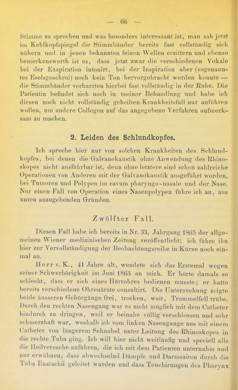 Stimme zu sprechen und Avas besonders interessant ist, man sah jetzt im Kehlkopfspiegel die Stimml)änder bereits fast vollständig’ sich nähern und in jenen bekannten feinen Wellen erzittern nnd ebenso bemerkensAverth ist es, dass jetzt ZAvar die verschiedenen Vokale bei der Exspiration intonirt, bei der Inspiration aber (sogenann- tes Eselsgeschrei) noch kein Ton hervorgebracht Averden konnte — die Stimmbänder verharrten hierbei fast Amllständig in der Rnhe. Die Patientin behndet sich noch in meiner Behandlung’ und habe ich diesen noch nicht Amllständig- geheilten Krankheitsfall mtr anführen Avollen, um andere Collegen auf das angegebene Verfahren aufmerk- sam ZU machen. 2. Leiden des Schlundkopfes. Ich spreche hier nur von solchen Krankheiten des Scblund- kopfes, bei denen die Galvanokaustik ohne AiiAvendung des Khino- skopes nicht ausführbar ist, denn ohne letztere sind schon zahlreiche Operationen von Anderen mit der Galvanokaustik ausgeführt Avorden, bei Tumoren und Polypen im caAum pharyngo-nasale und der Nase. Nur einen Fall von 0[)eration eines Nasenpolypen führe ich an, aus unten anzugebenden Gründen. Zwölfter Fall. Diesen Fall habe ich bereits in Nr. .33, Jahrgang 186.5 der allge- meinen Wiener medizinischen Zeitung A^eröffentlicht; ich führe ihn hier zur Vervollständigung der Beobachtungsreihe in Kürze noch ein- mal an. llerrv. K., 4t Jahre alt, Avendete sich das Erstemal Avegen seiner SeliAA^erhörigkeit im Juni 1863 an mich. Er hörte damals so schlecht, dass er sich eines Hörrohres bedienen musste; er hatte bereits verschiedene Ohrenärzte consultirt. Die Untersuchung zeigte l)eide än.sseren Gehörgänge frei, trocken, Aveit, Trommelfell trübe. Durch den rechten Nasengang Avar es nicht möglich mit dem Catheter hindurch zu dringen, Aveil er beinahe völlig verschlossen und sehr schmerzhaft Avar, Aveshalb ich vom linken Nasengange aus mit einem Catheter von längerem Schnabel unter Leitung des Rhiuoskopes in die rechte Tuba ging. Ich Avill hier nicht Aveitläufig und speciell alle die IIeih'er.suche anführen, die ich mit dem Patienten unternahm und nur erwähnen, dass abAvechselnd Dämpfe und Darmsaiten durch die 1 uba Eustachii geleitet Avurden und dass Touchirungen des Pharynx