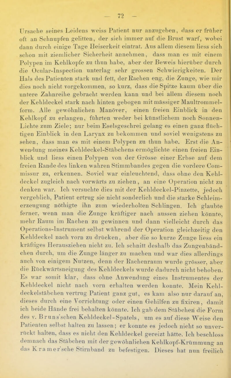 Ursache seines Leidens weiss Patient mir anzngeben, dass er frnlier oft an Schnupfen gelitten, der sich immer auf die Brust warf, wobei dann durch einige Tage Heiserkeit eintrat. Ans allem diesem Hess sieb schon mit ziemlicher Sicherheit annehmen, dass man es mit einem Polypen im Kehlkopfe zu thnn habe, aber der Beweis hierüber durch die Ocular-Inspection unterlag sehr grossen SclnAÜerigkeiten, Der Hals des Patienten stark und fett, der Rachen eng, die Zunge, wie mir dies noch nicht vorgekommen, so kurz, dass die Spitze kaum über die untere Zahnreihe gebracht werden kann und bei allem diesem noch der Kehldeckel stark nach hinten gebogen mit massiger Maultimmmel- form. Alle gewöhnlichen Manöver, einen freien Einblick in den Kehlkojif zu erlangen, führten weder bei künstlichem noch Sonnen- Lichte zum Ziele; nur beim Eselsgeschrei gelang es einen ganz flüch- tigen Einblick in den Larynx zu bekommen und soviel wenigstens zu sehen, dass man es mit einem Polypen zu thun habe. Erst die An- wendung meines Kehldeckel-Stäbchens ermöglichte einen freien Ein- blick und Hess einen Poly|)en von der Grösse einer Erbse avif dem freien Rande des linken wahren Stimmbandes gegen die vordere Com- missur zu, erkennen. Soviel war einleuchtend, dass ohne den Kehl- deckel zugleich nach vorwärts zii ziehen, an eine Operation nicht zu denken war. Ich versuchte dies mit der Kehldeckel-Pinzette, jedoch vergeblich, Patient ertrug sie nicht sonderlich und die starke Schleim- erzeugung nöthigte ihn zum wiederholten Schlingen. Ich glaubte ferner, wenn man die Zunge kräftiger nach aussen ziehen könnte, mehr Raum im Rachen zu gewinnen und dann vielleicht durch das O])erations-lnstrument selbst während der Operation gleichzeitig den Kehldeckel nach vorn zu drücken, aber die so kurze Zunge Hess ein kräftiges Ilerausziehen nicht zu. Ich schnitt deshalb das Zungenbänd- chen durch, um die Zunge länger zu machen und war dies allerdings auch von einigem Nutzen, denn der Rachenraum wurde grösser, aber die Rückwärtsneigung des Kehldeckels wurde dadurch nicht behoben. Es war somit klar, dass ohne Anwendung eines Instrumentes der Kehldeckel nicht nach vorn erhalten werden konnte. Mein Kehl- deckelstäbchen vertrug Patient ganz gut, es kam also nur darauf an, dieses durch eine Vorrichtung oder einen Gehilfen zu fixiren, damit ich beide Hände frei behalten könnte. Ich gab dem Stäbchen die Form des V. Bruns’schen Kehldeckel-Spatels, um es auf diese Weise den Patienten selbst halten zu lassen; er konnte es jedoch nicht so unver- rückt halten, dass es nicht den Kehldeckel gereizt hätte. Ich beschloss demnach das Stäbchen mit der gewöhnlichen Kehlkopf-Krümmung an das K ra Hier sehe Stirnband zu befestigen. Dieses hat nun freilich
