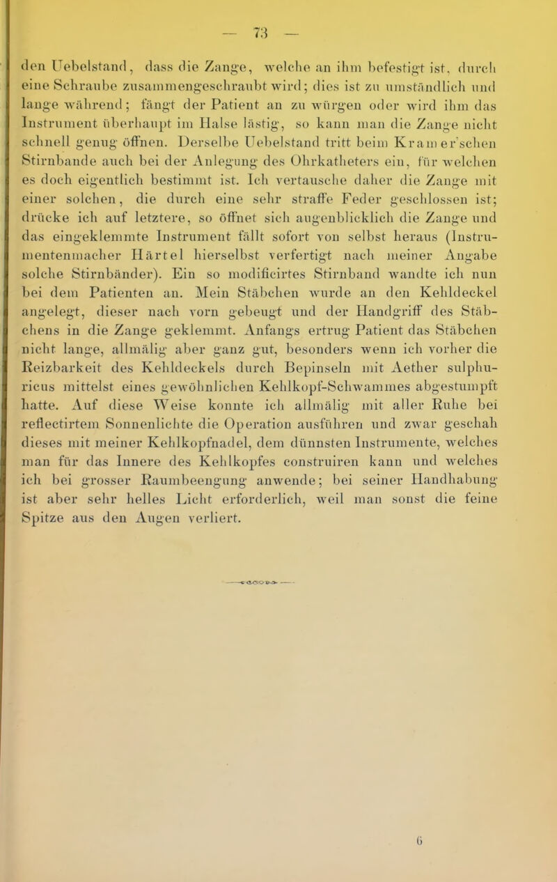 (Ion Uobolstaml, dass die Zang-e, woleho an ilun hofostigt ist, dnrcli eine Schraube znsaminengescliranbt wird; dies ist zu ninstündlich und lange Avährend ; fängt der Patient an zu würgen oder Avird ihm das Instrument überhaupt im Halse lästig, so kann man die Zange niclit schnell genug öffnen. Derselbe üebelstand tritt beim Kram er sehen Stirnbande auch bei der Anlegung des Ohrkatheters ein, für AA-elchen es doch eigentlich bestimmt ist. Ich vertausche daher die Zange mit einer solchen, die durch eine sehr straffe Feder geschlossen ist; drücke ich auf letztere, so öffnet sich augenblicklich die Zange und das eingeklemmte Instrument fällt sofort von selbst heraus (Instru- mentenmacher Härtel hierselbst verfertigt nach meiner Angabe solche Stirnbänder). Ein so modificirtes Stirnband wandte ich nun bei dem Patienten an. Mein Stäbchen Avurde an den Kehldeckel angelegt, dieser nach vorn gebeugt und der Handgriff des Stäb- chens in die Zange geklemmt. Anfangs ertrug Patient das Stäbchen nicht lange, allmälig aber ganz gut, besonders wenn ich vorher die Reizbarkeit des Kehldeckels durch Bepinseln mit Aether sulphu- ricus mittelst eines gewöhnlichen Kehlkopf-ScliAvammes abgestumpft hatte. Auf diese Weise konnte ich allmälig mit aller Ruhe bei reflectirtem Sonnenlichte die Operation ausführeri und zAvar geschah dieses mit meiner Kehlkopfnadel, dem dünnsten Instrumente, Avelches man für das Innere des Kehlkopfes construiren kann und Avelches ich bei grosser Raumbeengung anwende; bei seiner Handhabung ist aber sehr helles Licht erforderlich, Aveil man sonst die feine Spitze ans den Augen verliert. 0