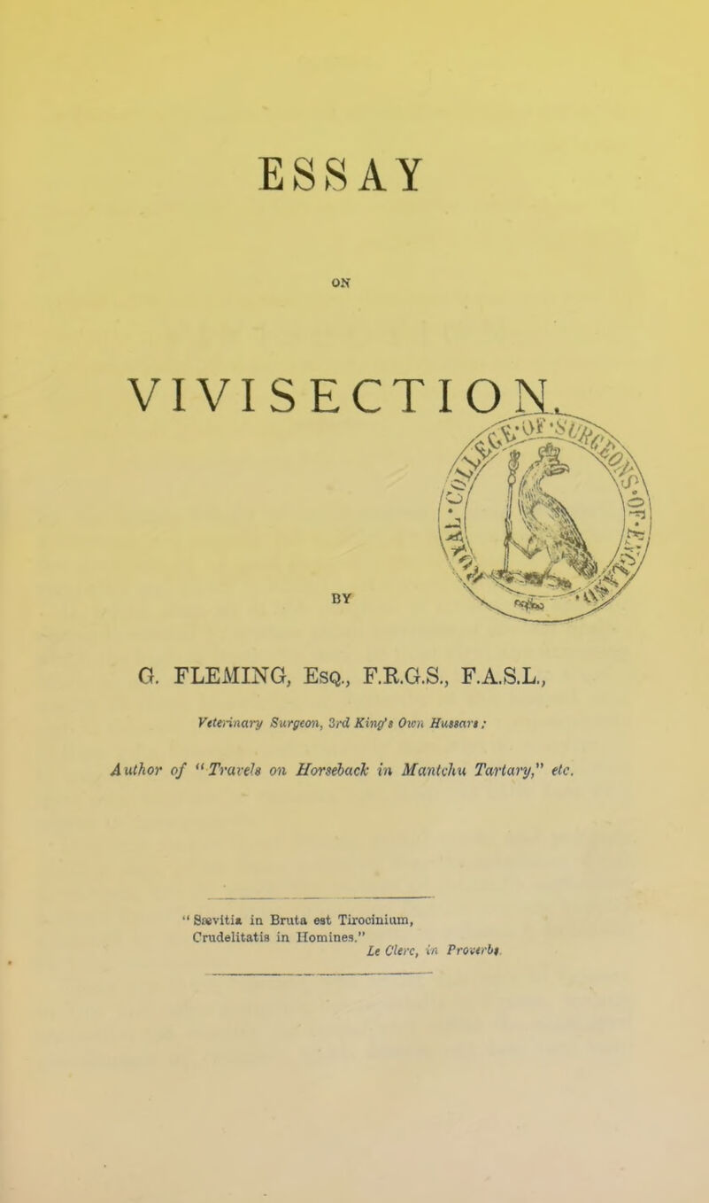 ESSAY ON VIVISECT G. FLEMING, Esq., F.R.G.S., F.A.S.L., Vttennary Surgeon, 3rd King’s Own Hussars ; Author of Travels on Horseback in Mantchu Tartary,” etc. “ S«vlti* in Bnita est Tirocinium, Crudelitatis in Homines.” Le Clerc, in Proverbs.