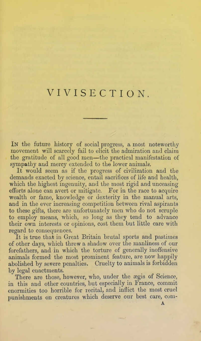 VIVISECTION. In the future history of social progress, a most noteworthy movement will scarcely fail to elicit the admiration and claim the gratitude of all good men—the practical manifestation of sympathy and mercy extended to the lower animals. It would seem as if the progress of civilization and the demands exacted by science, entail sacrifices of life and health, which the highest ingenuity, and the most rigid and unceasing efforts alone can avert or mitigate. For in the race to acquire wealth or fame, knowledge or dexterity in the manual arts, and in the ever increasing competition between rival aspirants to these gifts, there are unfortunately men who do not scruple to employ means, which, so long as they tend to advance their own interests or opinions, cost them but little care Avith regard to consequences. It is true that in Great Britain brutal sports and pastimes of other days, which threw a shadow over the manliness of our forefathers, and in which the torture of generally inoffensive animals formed the most prominent feature, are now happily abolished by severe penalties. Cruelty to animals is forbidden by legal enactments. There are those, however, who, under the JEgis of Science, in this and other countries, but especially in France, commit enormities too horrible for recital, and inflict the most cruel punishments on creatures which deserve our best care, coni- A