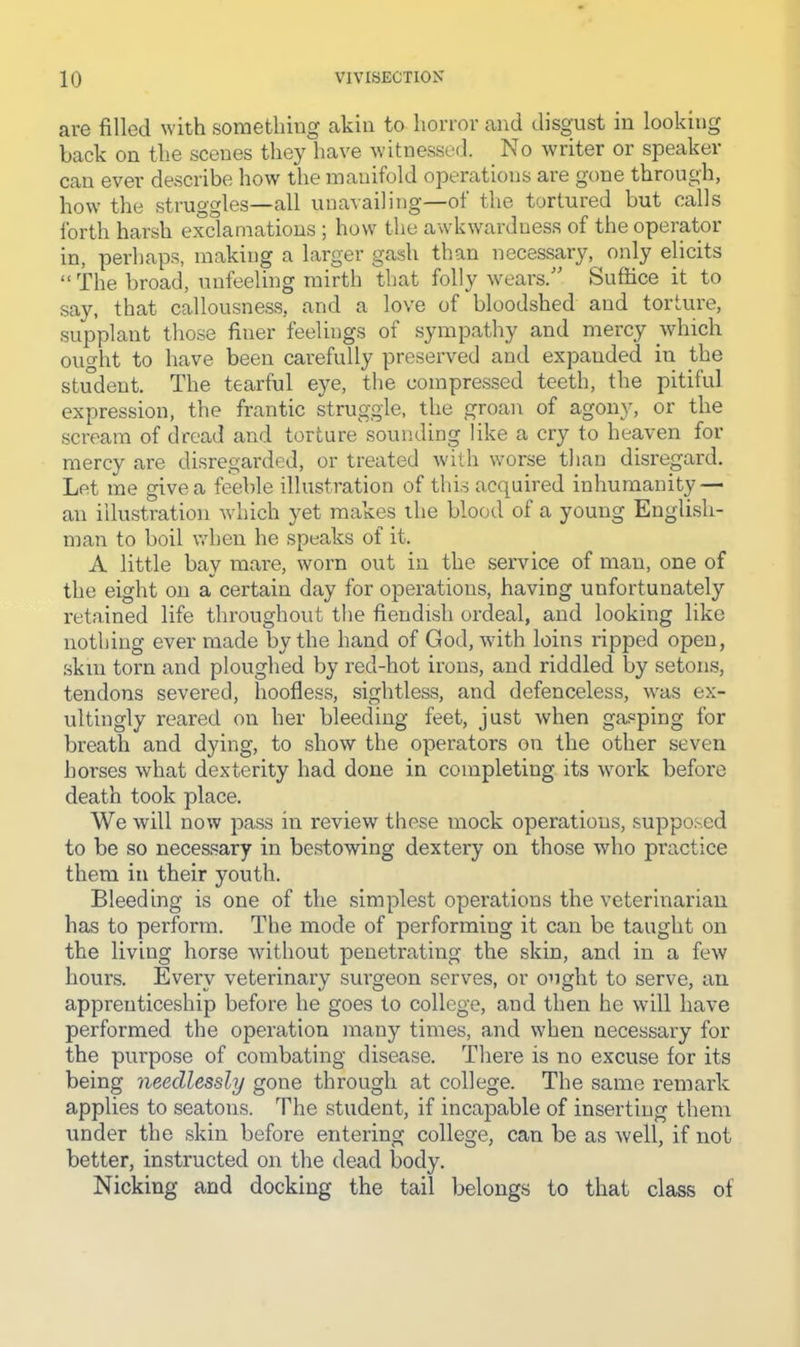 are filled with something akin to horror and disgust in looking back on the scenes they have witnessed. No writer or speaker can ever describe how the manifold operations are gone through, how the struggles—all unavailing—of the tortured but calls forth harsh exclamations ; how the awkwardness of the operator in, perhaps, making a larger gash than necessary, only elicits “ The broad, unfeeling mirth that folly weai’s.'^ Suffice it to say, that callousness, and a love of bloodshed and torture, supplant those finer feelings of sympathy and mercy which ought to have been carefully preserved and expanded in the student. The tearful eye, the compressed teeth, the pitiful expression, the frantic struggle, the groan of agony, or the scream of dread and torture sounding like a cry to heaven for mercy are disregarded, or treated with worse than disregard. Let me give a feeble illustration of this acquired inhumanity — an illustration which yet makes the blood of a young English- man to boil when he speaks of it. A little bay mare, worn out in the service of man, one of the eight on a certain day for operations, having unfortunately retained life throughout the fiendish ordeal, and looking like nothing ever made by the hand of God, with loins ripped open, skin torn and ploughed by red-hot irons, and riddled by seton.s, tendons severed, hoofless, sightless, and defenceless, was ex- ultingly reared on her bleeding feet, just when gasping for breath and dying, to show the operators on the other seven horses what dexterity had done in completing its work before death took place. We will now pass in review these mock operations, supposed to be so necessary in bestowing dextery on those who practice them in their youth. Bleeding is one of the simplest operations the veterinarian has to perform. The mode of performing it can be taught on the living horse without penetrating the skin, and in a few houns. Every veterinary surgeon serves, or ought to serve, an apprenticeship before he goes to college, and then he will have performed the operation many times, and when necessary for the purpose of combating disease. There is no excuse for its being needlessly gone through at college. The same remark applies to seatons. The student, if incapable of inserting them under the skin before entering college, can be as well, if not better, instructed on the dead body. Nicking and docking the tail belongs to that class of