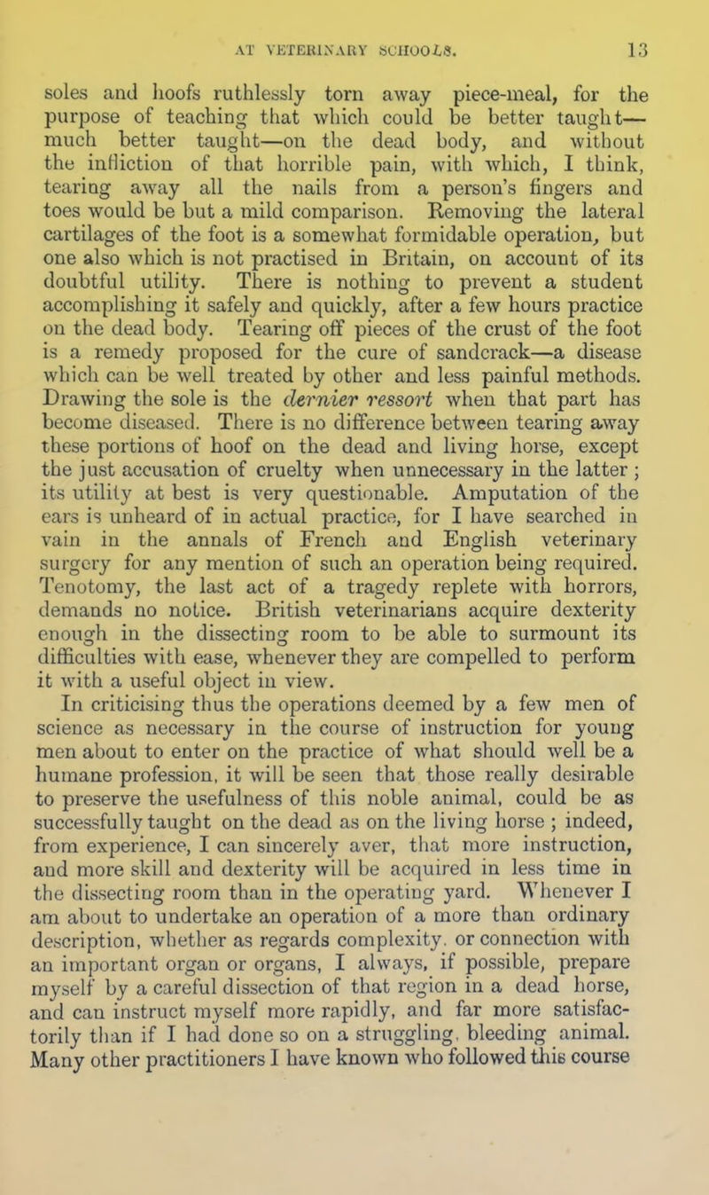soles and lioofs ruthlessly torn away piece-meal, for the purpose of teaching that which could be better taught— much better taught—on the dead body, and without the intliction of that horrible pain, with which, I think, tearing away all the nails from a person’s fingers and toes would be but a mild comparison. Removing the lateral cartilages of the foot is a somewhat formidable operation, but one also which is not practised in Britain, on account of its doubtful utility. There is nothing to prevent a student accomplishing it safely and quickly, after a few hours practice on the dead body. Tearing off pieces of the crust of the foot is a remedy proposed for the cure of sandcrack—a disease which can be well treated by other and less painful methods. Drawing the sole is the dernier ressort when that part has become diseased. There is no difference between tearing away these portions of hoof on the dead and living horse, except the just accusation of cruelty when unnecessary in the latter ; its utility at best is very questionable. Amputation of the ears is unheard of in actual practice, for I have searched in vain in the annals of French and English veterinary surgery for any mention of such an operation being required. Tenotomy, the last act of a tragedy replete with horrors, demands no notice. British veterinarians acquire dexterity enough in the dissecting room to be able to surmount its difficulties with ease, whenever they are compelled to perform it with a useful object in view. In criticising thus the operations deemed by a few men of science as necessary in the course of instruction for young men about to enter on the practice of what should well be a humane profession, it will be seen that those really desirable to preserve the usefulness of this noble animal, could be as successfully taught on the dead as on the living horse ; indeed, from experience, I can sincerely aver, that more instruction, and more skill and dexterity will be acquired in less time in the dissecting room than in the operating yard. Whenever I am about to undertake an operation of a more than ordinary description, whether as regards complexity, or connection with an important organ or organs, I always, if possible, prepare myself by a careful dissection of that region in a dead horse, and can instruct myself more rapidly, and far more satisfac- torily than if I had done so on a struggling, bleeding animal. Many other practitioners I have known who followed tliis course