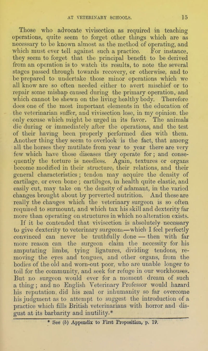 Those who advocate vivisection as required in teaching operations, quite seem to forget other things Avhich are as necessary to be known almost as the method of operating, and which must ever tell against such a practice. For instance, they seem to forget that the principal benefit to be derived from an operation is to watch its results, to note the several stages ]3assed through towards recovery, or otherwise, and to be prepared to undertake those minor operations which we all know are so often needed either to avert mischief or to repair some mishap caused during the primary operation, and which cannot be shewn on the living healthy body. Therefore does one of the most important elements in the education of the vetei’inarian suffer, and vivisection lose, in my opinion, the only excuse which might be urged m its favor. The animals die during or immediately after the operations, and the test of their having been properly performed dies with them. Another thing they seem to overlook is the fact, that among all the horses they mutilate from year to year there are very few which have those diseases they operate for; and conse- quently the torture is needless. Again, textures or organs become modified in their structure, their relations, and their general characteristics ; tendon may acquire the density of cartilage, or even bone ; cartilages, in health quite elastic, and easily cut, may take on the density of adamant, in the varied changes brought about by perverted nutrition. And these are really the changes which the veterinary surgeon is so often required to surmount, and which tax his skill and dexterity far more than operating on structures in which no alteration exists. If it be contended that vivisection is absolutely necessary to give dexterity to veterinary surgeons—which I feel perfectly convinced can never be truthfully done — then with far more reason can the .surgeon claim the necessity for his amputating limbs, tying ligatures, dividing tendons, re- moving the eyes and tongues, and other organs, from the bodies of the old and worn-out poor, who are unable longer to toil for the community, and seek for refuge in our workhouses. But no surgeon would ever for a moment dream of such a thing; and no English Veterinary Professor would hazard liis reputation, did his zeal or inhumanity so far overcome his judgment as to attempt to suggest the introduction of a practice Avhich fills British veterinarians with horror and dis- gust at its barbarity and inutility.*