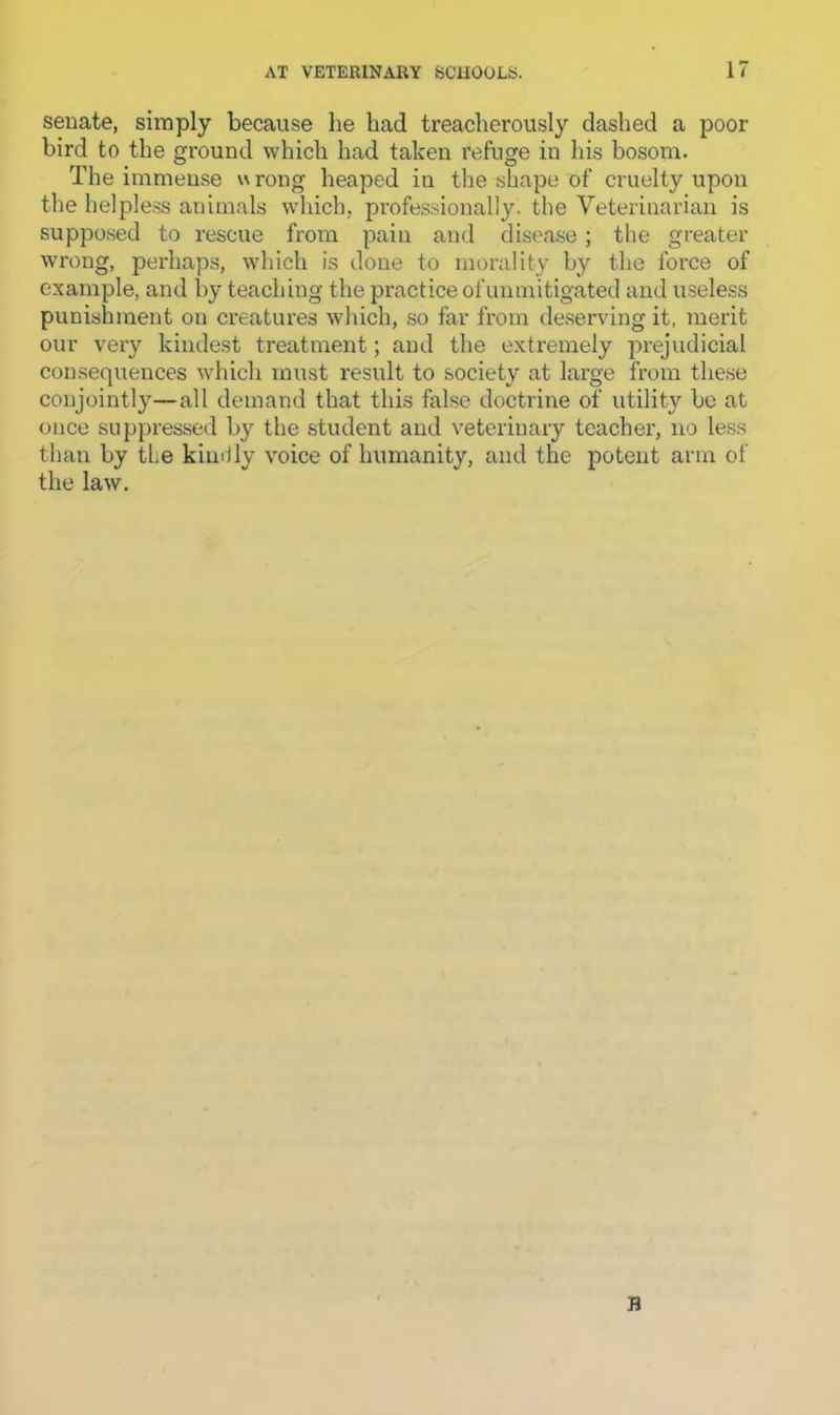 senate, simply because he had treacherously dashed a poor bird to the ground which had taken refuge in his bosom. The immense \\ rong heaped in the shape of cruelty upon the helpless animals which, profes.sionall3^ the Veterinarian is supposed to rescue from pain and disease; the greater wrong, perhaps, which is done to morality by the force of example, and l)y teaching the practice of unmitigated and useless punishment on creatures which, so far from deserving it, merit our very kindest treatment; and the extremely prejudicial consequences which must result to society at large from these conjointly—all demand that this false doctrine of utility bo at once suppressed b}’- the student and veterinary teacher, no less than by the kiinily voice of humanity, and the potent arm of the law. B