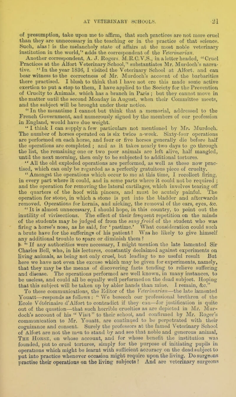 of presumption, take upon me to affii’in, that such practices are not more cruel than they are unnecessary in the teaching or in the practice of that science. Such, alas! is the melancholy state of affaii's at the most noble veterinar}' institution in the world,’' adds the correspondent of the Velerinarian. Another correspondent, A. J. Roger.s. M.R.C.V.S., in a letter headed, “Cruel Practices at the Alfort Veterinary School,’’ substantiates Mr. Murdoch’s narra- tive. “ In the year 1836, 1 visited the Veterinaiy School at Alfort, and can bear witness to the correctness of Mr. Murdoch’s account of the barbarities there practised. I blush to think that I have not ere this made some active exertion to put a stop to them, I have applied to the Society for the Prevention of Cruelty to Animals, wliich has a branch in Pai-is ; but they cannot move in the matter until the second Monday in August, when their Committee meets, and the subject will be brought under their notice. “ In the meantime I cannot but think that a memorial, addressed to the French Government, and numerously signed by the members of our profes.sion in England, would have due weight. “ I think I can supply a few particulars not mentioned by !Mr. Zilurdoch. The number of horses operated on is six twice a-week. Sixty-four operations are performed on each horse, and four or five horses generally die before half the operations are completed ; and as it takes nearly two days to go through the list, the remaining one or two poor animals are left alive, half mangled, until the next morning, then only to be subjected to additional tortures. “ All the old exploded operations are performed, as well as those now prac- tised, which can only be regarded as a perfectly gratuitous piece of cruelty. “Amongst the operations which occur to me at this time, I recollect firing, in every part where it could, and in some parts where it could not be required ; and the operation for removing the lateral cartilages, Avhich involves tearing otf the quarters of the hoof with pincers, and must be acutely painful. The operation for stone, in which a stone is put into the bladder and afterwards removed. Operations for hernia, and nicking, the removal of the ears, eyes, &c. “It is almost unnecessary, I should hope, in this country, to point out the inutility of vivisections. The efifect of their frequent repetition on the minds of the students may be judged of from the sangfroid of the student who was firing a horse’s nose, as he said, for ‘ pastime.’ What consideration could such a brute have for the sufferings of his patient ? W.as he likely to give himself any additional trouble to spare or diminish them ? ► “ If any authorities were necessary, I might mention the late lamented Sir Charles Bell, who, in his lectures, constantly declaimed against experiments on living animals, as being not only cruel, but leading to no useful result But here we have not even the excuse which may be given for experiments, namely, that they may be the means of discovering facts tending to relieve suffering and disease. The operations performed are well known, in many instances, to be useless, and could all be equally well performed on the dead subject. Hoping that this subject will be taken up by abler h.an<ls than mine. I remain, &c.” To these communications, the Editor of the Veterinarian—the late lamented Youatt—responds as follows ; “ We beseech our professional brethren of the Ecole Vdtdrinaire d’Alfort to contradict if they can—for justification is quite out of the question—that such horrible cruelties as are depicted in Mr. Mur- doch’s account of his “ Visit” to their school, and confirmed by Mr. Roger’s communication to Mr. Youatt, are continued to bo perpetrated with their cognizance and consent. Surely the professors at the famed Veterinary School of Alfort are not the men to stand by and see that noble and generous animal. The Horse, on whose account, and for whose benefit the institution was founded, put to cruel tortures, simply for the purpose of initiating pupils in operations which might be learnt with sufficient accuracy on the dead subject to put into practice whenever occasion might require upon the living. Do surgeons practise their operations on the living subjects ? And are veterinary surgeons