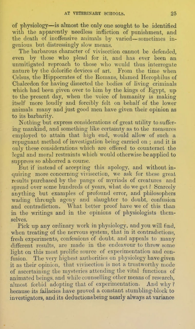 of physiology—is almost the only one sought to be identified with the apparently needless infliction of punishment, and the death of inoffensive animals by varied—sometimes in- genious but distressingly slow means. The barbarous character of vivisection cannot be defended, even by those who plead for it, and has ever been an unmitigated reproach to those who would thus interrogate nature by the dolorific devices of art. From the time when Celsus, the Hippocrates of the Romans, blamed Heropbilus of Chalcedon for having dissected the bodies of living criminals which had been given over to him by the kings of Egypt, up to the present day, when the voice of humanity is making itself more loudly and forcibly felt on behalf of the lower animals many and just good men have given their opinion as to its barbarity. Nothing but express considerations of great utility to suffer- ing mankind, and something like certainty as to the measures employed to attain that high end, Avould allow of such a repugnant method of investigation being carried on ; and it is only these considerations which are offered to counteract the legal and moral restraints which would otherwise be applied to suppress so abhorred a course. But if instead of accepting this apology, and without in- cpiiring more concerning vivisection, we ask for these great results purchased by the pangs of myriads of creatures and spread over some hundreds of years, what do we get ? Scarcely anything but examples of profound error, and philosophers wading through agony and slaughter to doubt, confusion and contradiction. What better proof have we of this than in the writings and in the opinions of physiologists them- selves. Pick up any ordinary work in physiology, and you will find, when treating of the nervous system, that in it contradictions, fresh experiments, confessions of doubt, and appeals to many different results, are made in the endeavour to throw some light on this most prolific source of experimentation and con- fusion. The very highest authorities on physiology have given it as their opinion, that vivisection is not a trustworthy mode of ascertaining the mysteries attending the vital functions of animated beings, and while counselling other means of research, almost forbid adopting that of experimentation. And why ? because its fallacies have proved a constant stumbling-block to investigators, and its deductionsbeing nearly always at variance