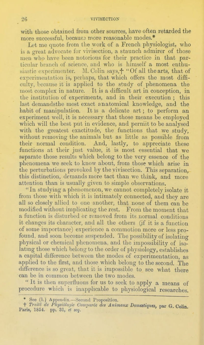 with tliose obtained from other sources, have often retarded the more successful, because moi-e reasonable modes.* Let me quote from the work of a French physiologist, who is a LU’eat advocate for vivisection, a staunch admirer of those men who have been notorious for their practice in that par- ticular branch of science, and who is himself a most enthu- siastic experimenter. M. Colin says,*f* “Of all the arts, that of experimentation is, perhaps, that which offers the most diffi- culty, because it is applied to the study of phenomena the most complex in nature. It is a difficult art in conception, in the institution of experiments, and in their execution ; this last demandsthe most exact anatomical knowledge, and the habit of manipulation. It is a delicate art; to perform an experiment well, it is necessary that those means be employed which will the best put in evidence, and permit to be analysed with the greatest exactitude, the functions that we study, without removing the animals but as little as possible from their normal condition. And, lastly, to appreciate these functions at their just value, it is most essential that we separate those results which belong to the very essence of the phenomena we seek to know about, from those which arise in the perturbations provoked by the vivisection. This separation, this distinction, demands more tact than we think, and more attention than is usually given to simple observations. “In studying a phenomenon, we cannot completely isolate it from those with which it is intimately connected, and they arc all so closely allied to one another, that none of them can be modified without implicating the rest. From the moment that a function is disturbed or removed from its normal conditions it changes its character, and all the others (if it is a function of some importance) experience a commotion more or less pro- found, and soon become suspended. The possibility of isolating physical or chemical phenomena, and the impossibility of Iso- lating those which belong to the order of physiology, establishes a capital difference between the modes of experimentation, as applied to the first, and those which belong to the second. The difference is so great, that it is impossible to see what there can be in common between the two modes. “ It is then superfluous for us to seek to apply a means of procedure which is inapplicable to physiological researches. * See (6.) Appendix.—Second Proposition. t Traill de Physiblojic Comparle dee Animaux Domestiques, par G. Colin.