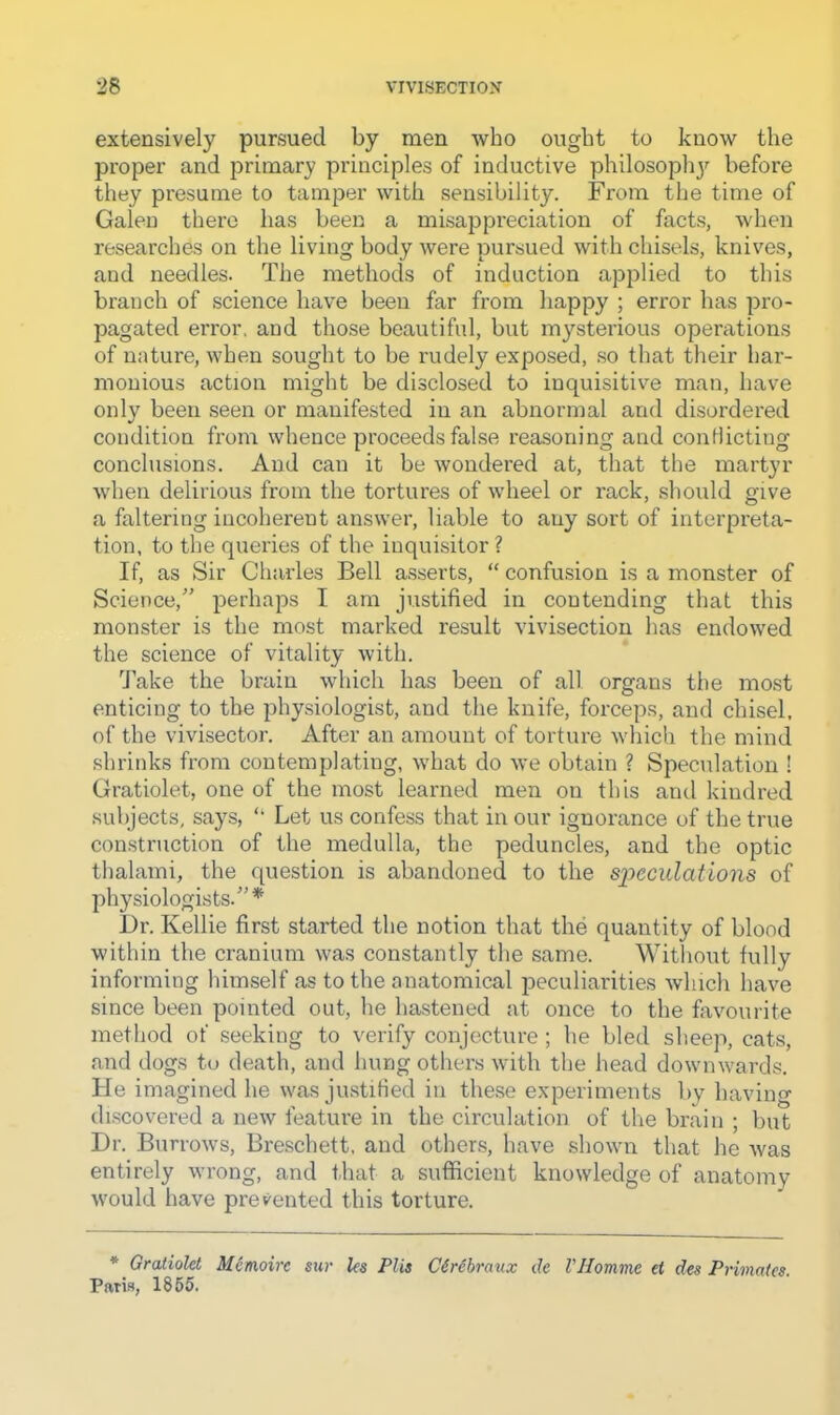 extensively pursued by men who ought to know the proper and primary principles of inductive philosojjhj'^ before they presume to tamper with sensibility. From the time of Galen there lias been a misappreciation of facts, when researches on the living body were pursued with chisels, knives, and needles. The methods of induction applied to this branch of science have been far from happy ; error has pro- pagated error, and those beautiful, but mysterious operations of nature, when sought to be rudely exposed, so that their har- monious action might be disclosed to inquisitive man, have only been seen or manifested in an abnormal and disordered condition from whence proceeds false reasoning and couHicting conclusions. And can it be wondered at, that the martyr when delirious from the tortures of wheel or rack, should give a faltering incoherent answer, liable to any sort of interpreta- tion, to the queries of the inquisitor ? If, as Sir Charles Bell asserts, “ confusion is a monster of Science,” perhaps I am justified in contending that this monster is the most marked result vivisection has endowed the science of vitality with. Take the brain which has been of all organs the most enticing to the physiologist, and the knife, forceps, and chisel, of the vivisector. After an amount of torture which the mind shrinks from contemplating, what do we obtain ? Speculation ! Gratiolet, one of the most learned men on this and kindred subjects, says, ‘‘ Let us confess that in our ignorance of the true construction of the medulla, the peduncles, and the optic thalami, the question is abandoned to the speculations of physiologists.”* i)r. Kellie first started the notion that the quantity of blood within the cranium was constantly the same. Without fully informing liimself as to the anatomical iDeculiarities which have since been pointed out, he hastened at once to the favourite method of seeking to verify conjecture ; he bled sheep, cats, and dogs to death, and hung others with the head downwards. He imagined he was justiried in these experiments by having discovered a new feature in the circulation of the brain ; but Dr. Burrows, Breschett. and other.s, have shown that he was entirely wrong, and that a suflicient knowledge of anatomy would have prevented this torture. * Gratiokt M^moirc sur les Plis C6r6braux de VHomme et des Primates. Paris, 1865.