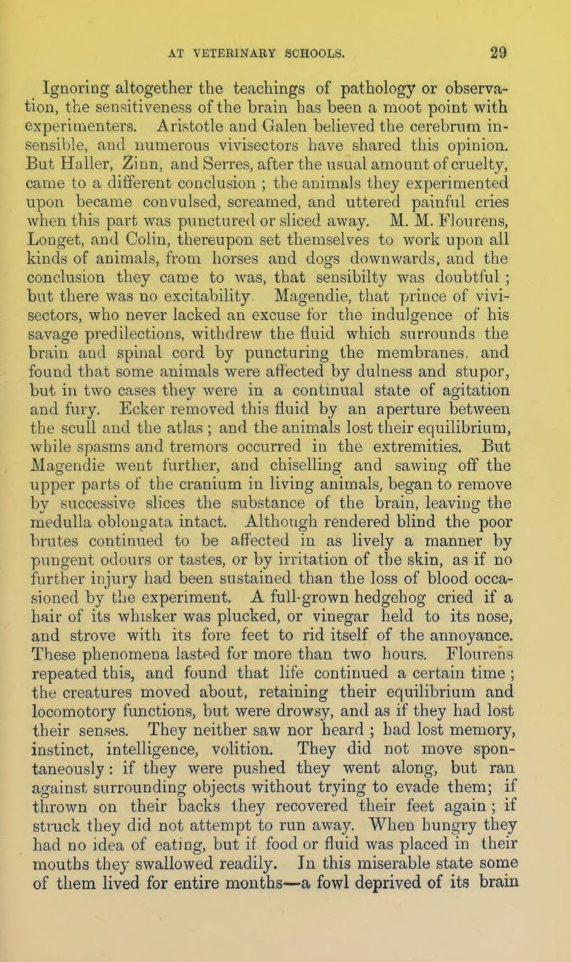 Ignoring altogether the teachings of pathology or observa- tion, the sensitiveness of the brain has been a moot point with experimenters. Aristotle and Galen believed the cerebrum in- sensible, and numerous vivisectors have shared this opinion. But Haller, Zinn, and Serres, after the usual amount of cruelty, came to a different conclusion ; the animals they experimented upon became convulsed, screamed, and uttered painful cries when this part was punctured or sliced away. M. M. FJourens, Longet, and Colin, thereupon set themselves to work upon all kinds of animals, from horses and dogs downwards, and the conclusion they came to was, that sensibilty was doubtful ; but there was no excitability Magendie, that prince of vivi- sectors, who never lacked an excuse for the indulgence of his savage predilections, withdrew the fluid which surrounds the brain and spinal cord by puncturing the membranes, and found that some animals were affected by dulness and stupor, but in two cases they were in a continual state of agitation and fury. Ecker removed this fluid by an aperture between the scull and the atlas ; and the animals lost their equilibrium, while spasms and tremors occurred in the extremities. But Magendie went further, and chiselling and sawing off the upper parts of the cranium in living animals, began to remove by successive slices the substance of the brain, leaving the medulla oblonoata intact. Although rendered blind the poor brutes continued to be affected in as lively a manner by pungent odours or tastes, or by irritation of the skin, as if no further injury had been sustained than the loss of blood occa- sioned by the experiment. A full-grown hedgehog cried if a hair of its whisker was plucked, or vinegar held to its nose, and strove with its fore feet to rid itself of the annoyance. These phenomena lasted for more than two hours. Flourehs repeated this, and found that life continued a certain time ; the creatures moved about, retaining their equilibrium and locomotory functions, but were drowsy, and as if they had lost their senses. They neither saw nor heard ; had lost memory, instinct, intelligence, volition. They did not move spon- taneously : if they were pushed they went along, but ran against surrounding objects without trying to evade them; if thrown on their backs they recovered their feet again ; if struck they did not attempt to run away. When hungry they had no idea of eating, but if food or fluid was placed in their mouths they swallowed readily. In this miserable state some of them lived for entire mouths—a fowl deprived of its brain
