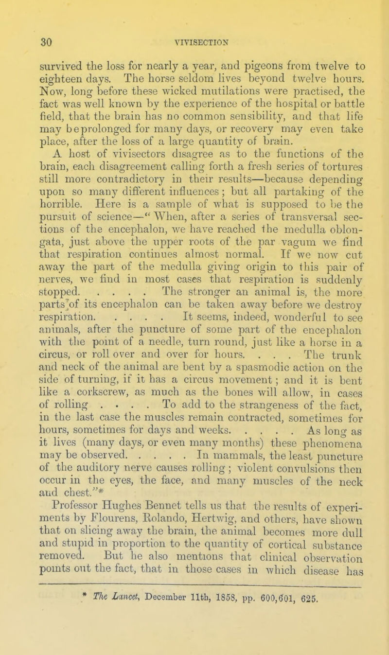 survived the loss for nearly a year, and pigeons from twelve to eighteen days. The horse seldom lives beyond twelve hours. Now, long before these wicked mutilations were practised, the fact was well known by the experience of the hospital or battle field, that the brain has no common sensibility, and that life may be prolonged for many days, or recoveiy may even take place, after the loss of a large quantity of brain. A host of vivisectors disagree as to the functions of the brain, each disagreement calling forth a fre.sli series of tortures still more contradictory in their results—because depending upon so man}’- different influences; but all partaking of the horrible. Here is a sample of what is supposed to be the pursuit of science—“ When, after a series of transversal .sec- tions of the encephalon, we have reached the medulla oblon- gata, just above the upper roots of the par vagum we find that respiration continues ahno.st normal. If we now cut away the part of the medulla giving origin to ihis pair of nerves, we find in most cases that respiration is suddenly stopped The stronger an animal i.s, the more parts^of its ence]3halon can be taken away before ive destroy respiration It seems, indeed, wonderful to see animals, after the puncture of some part of the encephalon with the point of a needle, turn round, just like a horse in a circus, or roll over and over for hours. . . . The trunk and neck of the animal are bent by a spasmodic action on the side of turning, if it has a circus movement; and it is bent like a corkscrew, as much as the bones ivill allow, in cases of rolling .... To add to the strangene.ss of the fact, in the last case the muscles remain contracted, sometimes for hours, sometimes for days and weeks As long as it lives (many days, or even many months) these iihenomena may be observed In mammals, the least puncture of the auditory nerve causes rolling ; violent convulsions then occur in the eyes, the face, and many muscles of the neck and chest.”* Professor Hughes Bennet tells us that the results of experi- ments by Flourens, Rolando, Hertwig, and others, have shown that on slicing away the brain, the animal becomes more dull and stupid in proportion to the quantity of cortical substance removed. But he also mentions that clinical observation points out the fact, that in those cases in which disease has * The Lmeety December 11th, 1858, pp. 600,601, 625.
