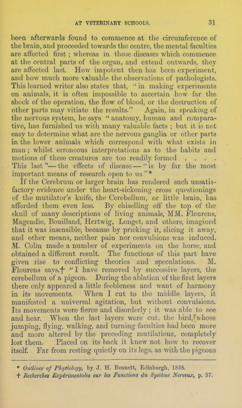 been afterwards found to commence at the circumference of the brain, and proceeded towards the centre, the mental faculties are affected first ; whereas in those diseases which commence at the central parts of the organ, and extend outwards, they are affected last. How impotent then has been experiment, and how much more valuable the observations of pathologist.s. This learned writer also states that, ‘‘ in making experiments on animals, it is often impossible to ascertain how far the shock of the operation, the flow of blood, or the destruction of other parts may vitiate the results.” Again, in speaking of the nervous system, he says “ anatomy, human and compara- tive, has furnished us with many valuable facts ; but it is not easy to determine what are the nervous ganglia or other parts in the lower animals which correspond with what exists in man ; whilst erroneous interpretations as to the habits and motions of these creatures are too readily formed .... This last ”— the effects of disease — “ is by far the most important means of research open to us If the Cerebrum or larger brain has rendered such unsatis- factory evidence under the heart-sickening cross que.stionings of the mutilator's knife, the Cerebellum, or little brain, has affoi'ded them even less. By chiselling off the top of the skull of many de.scriptions of living animals, MM. Flourens, Magendie, Bouilland, Hertwig, Longet, and others, imagined that it was insensible, because by pricking it, slicing it away, and other means, neither pain nor convulsions was induced. M. Colin made a number of experiments on the horse, and obtained a different result. The functions of this part have given rise to conflicting theories and speculations. M. Flourens says,*f* “ I have removed by successive layers, the cerebellum of a pigeon. During the ablation of the first layers there only appeared a little feebleness and want of harmony in its movements. When I cut to the middle layers, it manifested a universal agitation, but without convulsions. Its movements were fierce and disorderly ; it was able to see and hear. When the last layers were cut, the bird,F\vhose jumping, flying, walking, and turning faculties had been more and more altered by the preceding mutilations, completely lost them. Placed on its back it knew not how to recover itself. Far from resting quietly on its legs, as with the pigeons * Outlines of Phy^ology, by J. H. Bennett, Edinburgh, 1858. + Recherches Exjg^rimentales sur les Functions du Sysldme Nerveux, p. 37.