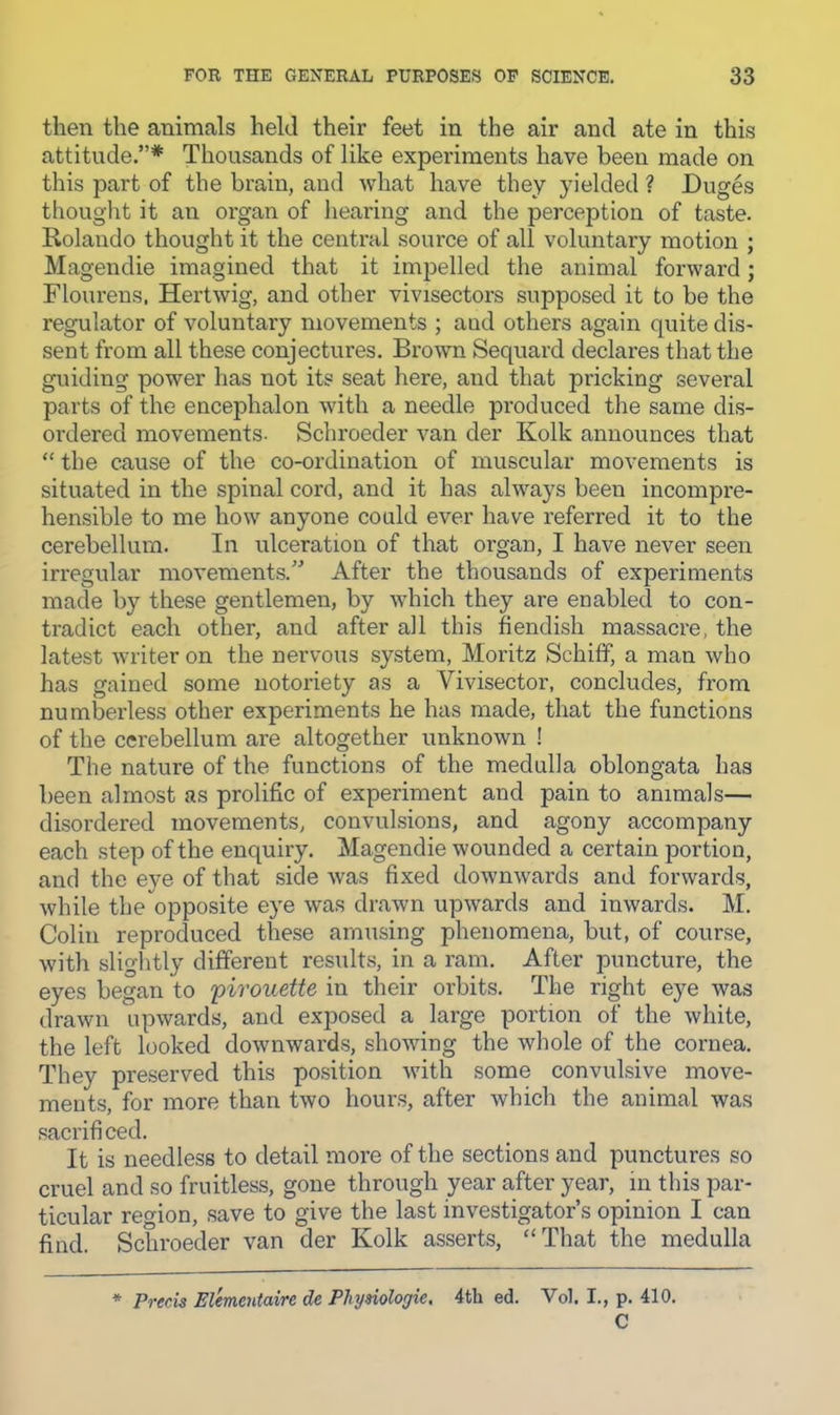 then the animals held their feet in the air and ate in this attitude.”* Thousands of like experiments have been made on this part of the brain, and what have they yielded ? Duges thought it an organ of hearing and the perception of taste. Rolando thought it the central source of all voluntary motion ; Magendie imagined that it impelled the animal forward; Flourens, Hertwig, and other vivisectors supposed it to be the regulator of voluntary movements ; and others again quite dis- sent from all these conjectures. Brown Sequard declares that the guiding power has not its seat here, and that pricking several parts of the encephalon with a needle produced the same dis- ordered movements- Schroeder van der Kolk announces that “ the cause of the co-ordination of muscular movements is situated in the spinal cord, and it has always been incompre- hensible to me how anyone could ever have referred it to the cerebellum. In ulceration of that organ, I have never seen irregular movements.'^ After the thousands of experiments made by these gentlemen, by which they are enabled to con- tradict each other, and after all this fiendish massacre, the latest writer on the nervous system, Moritz Schiff, a man who has gained some notoriety as a Vivisector, concludes, from numberless other experiments he has made, that the functions of the cerebellum are altogether unknown ! The nature of the functions of the medulla oblongata has been almost as prolific of experiment and pain to animals— disordered movements, convulsions, and agony accompany each step of the enquiry. Magendie wounded a certain portion, and the eye of that side was fixed downwards and forwards, while the opposite eye was drawn upwards and inwards. M. Colin reproduced these amusing phenomena, but, of course, with slightly different results, in a ram. After puncture, the eyes began to 'pirouette in their orbits. The right eye was drawn upwards, and exposed a large portion of the white, the left looked downwards, showing the whole of the cornea. They preserved this position with some convulsive move- ments, for more than two hours, after which the animal was sacrificed. It is needless to detail more of the sections and punctures so cruel and so fruitless, gone through year after year, in this par- ticular region, save to give the last investigator’s opinion I can find. Schroeder van der Kolk asserts, “That the medulla * Precis Elementaire de Physiologic. 4th ed. Vol. I., p. 410. C