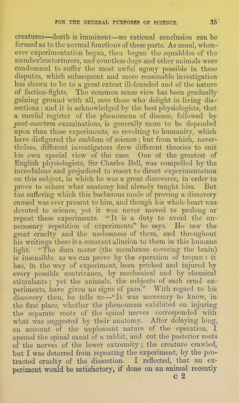 creatures—death is imminent—no rational conclusion can be formed as to the normal functions of these parts. As usual, when- ever experimentation began, then began the squabbles of the numberless torturers, and countless dogs and other animals were condemned to suffer the most awful agony possible in these disputes, which subsequent and more reasonable investigation has shown to be to a great extent ill-founded and of the nature of faction-fights. The common sense view has been gradually gaining ground with all, save those who delight in liviog dis- sections ; and it is acknowledged by the best physiologists, that a careful register of the phenomena of disease, followed by post-morteTH examinations, is generally more to be depended upon than those experiments, so revolting to humanity, which have disfigured the emblem of science; but from which, never- theless, different investigators drew different theories to suit his own special view of the case. One of the greatest of English physiologists. Sir Charles Bell, was compelled by the incredulous and prejudiced to resort to direct experimentation on this subject, in which he was a great discoverer, in order to prove to others what anatomy had already taught him. But the suffering which this barbarous mode of proving a discovery caused was ever present to him, and though his whole heart was devoted to science, yet it was never moved to prolong or repeat these experiments. “It is a duty to avoid the un- necessary repetition of experiments” he says. He saw the great cruelty and the u.selessness of them, and throughout his writings there is a constant allusion to them in this humane light. “The dura mater (the membrane covenng the brain) is insensible, as we can prove by the operation of trepan : it has, in the way of experiment, been pricked and injured by every possible contrivance, by mechanical and by chemical stimulants ; yet the animals, the subjects of such cruel ex- periments, have given no signs of pain.” With regard to his discovery then, he tells us—“It was necessary to know, in the first place, whether the phenomena exhibited on injuring the separate roots of the spinal nerves corresponded with what was suggested by their anatomy. After delaying long, on account of the unpleasant nature of the operation, I opened the spinal canal of a rabbit, and cut the posterior roots of the nerves of the lower extremity ; the creature crawled, but I was deterred from repeating the experiment, by the pro- tracted cruelty of the dissection. I reflected, that an ex- periment would be satisfactory, if done on an animal recently