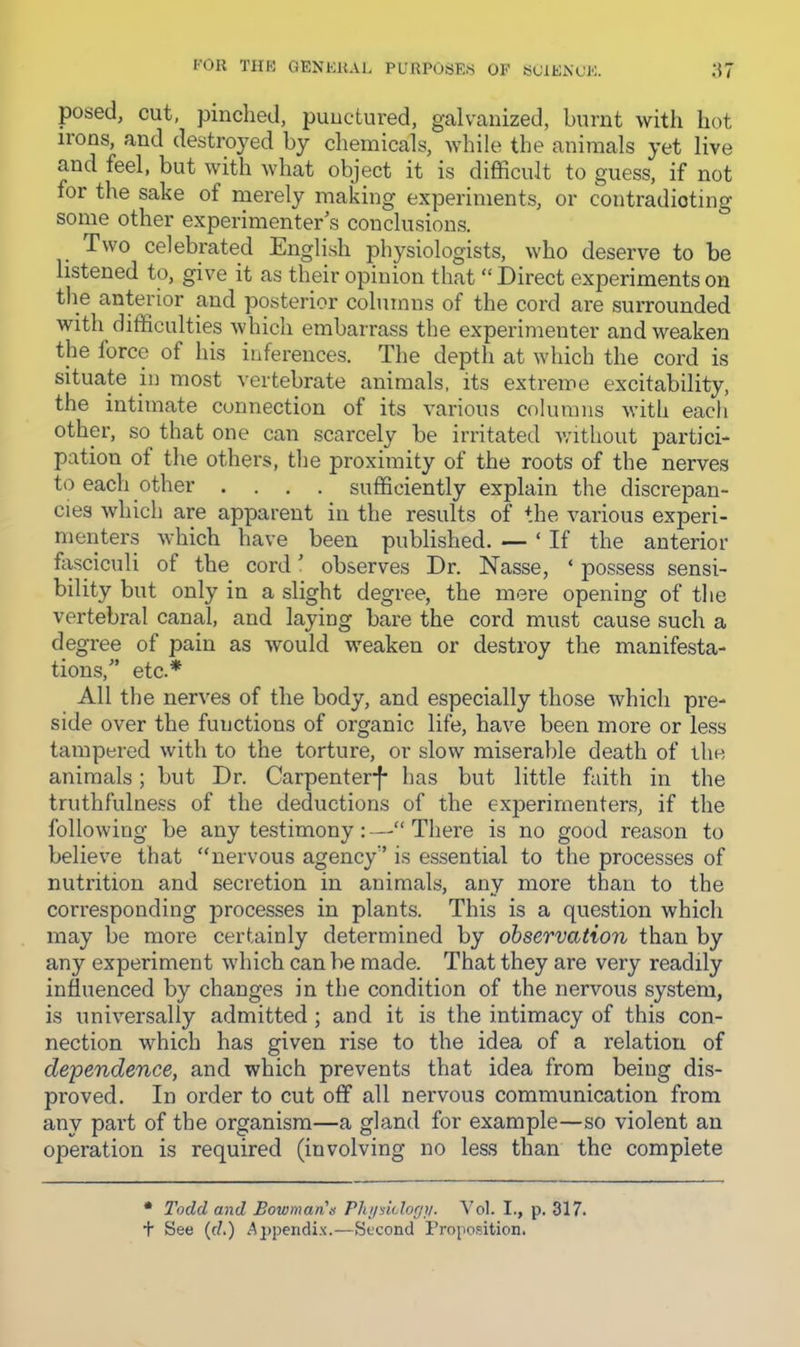 I'OR TIIK QENKUAl. PURPOSES OF SOIENOJ':. ‘M posed, cut, pinched, punctured, galvanized, burnt with hot ii'ons, and destroj^ed by chemicals, while the animals yet live and feel, but with what object it is difficult to guess, if not for the sake of nierely making experiments, or contradicting some other experimenter’s conclusions. Two celebrated English physiologists, who deserve to be listened to, give it as their opinion that “ Direct experiments on the anterior and posterior columns of the cord are surrounded with difficulties which embarrass the experimenter and weaken the force of his inferences. The depth at which the cord is situate in most vertebrate animals, its extreme excitability, the intimate connection of its various columns witli each other, so that one can scarcely be irritated without partici- pation of the others, the proximity of the roots of the nerves to each other .... sufficiently explain the discrepan- cies which are apparent in the results of the various experi- menters which have been published. — ‘ If the anterior fasciculi of the cord ’ observes Dr. Nasse, ‘ possess sensi- bility but only in a slight degree, the mere opening of the vertebral canal, and laying bare the cord must cause such a degree of pain as would weaken or destroy the manifesta- tions,” etc.* All the nerves of the body, and especially those which pre- side over the functions of organic life, have been more or less tampered with to the torture, or slow miserable death of the animals; but Dr. Carpenter-f* has but little faith in the truthfulness of the deductions of the experimenters, if the following be any testimonyThere is no good reason to believe that “nervous agency” is essential to the processes of nutrition and secretion in animals, any more than to the corresponding processes in plants. This is a question which may be more certainly determined by observation than by any experiment wdiich can be made. That they are very readily influenced by changes in the condition of the nervous system, is universally admitted ; and it is the intimacy of this con- nection which has given rise to the idea of a relation of dependence, and which prevents that idea from being dis- proved. In order to cut off all nervous communication from any part of the organism—a gland for example—so violent an operation is required (involving no less than the complete * Todd and Bowman's Phi/sicloff)/. Vol. I., p. 317.