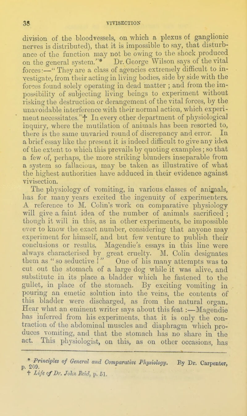 divisiou of the bloodvessels, on which a plexus of ganglionic nerves is distributed), that it is impossible to say, that distiu'b- ance of the function may not be owing to the shock produced on the general system/’* Dr. George Wilson says of the vital forces:—“ They are a class of agencies extremely difficult to in- vestigate, from their acting in living bodie.s, side b}^ side with the forces found solely operating in dead matter ; and from the im- possibility of subjecting living beings to experiment without risking the destruction or derangement of the vital forces, by the unavoidable interfei'ence with their normal action, wliich experi- ment necessitates.”^ In every other department of physiological inquiry, where the mutilation of animals lias been resorted to, there is the same unvaried round of discrepancy and error. In a brief essay like the present it is indeed difficult to give any idea of the extent to which this prevails by quoting examples; so that a few of, perhaps, the more striking blunders inseparable from a system so fallacious, may be taken as illustrative of what the highest authorities have adduced in their evidence against vivisection. The physiology of vomiting, in various classes of anipials, has for many years excited the ingenuity of experimenters. A reference to M. Colin’s woi'k on comparative physiology will give a faint idea of the number of animals sacrificed ; though it will in this, as in other experiments, be impossible ever to know the exact number, considering that anyone may experiment for himself, and but few venture to publish their conclusions or results. Magendie’s essays in this line were always characterised by great cruelty. M. Colin designates them as “ so seductive 1 ” One of his many attempts was to cut out the stomach of a large dog while it was alive, and substitute in its place a bladder which he fastened to the gullet, in place of the stomach. By exciting vomiting in pouring an emetic solution into the veins, the contents of this bladder were discharged, as from the natural organ. Hear what an eminent writer says about this feat:—Magendie has inferred from his experiments, that it is only the con- traction of the abdominal muscles and diaphragm which pro- duces vomiting, and that the stomach has no share in the act. This physiologist, on this, as on other occasions, has <7fncra? and Comparative Physiology, By Dr. Carpenter, 209. ^ + Life of Dr, John Peid, p. 51.