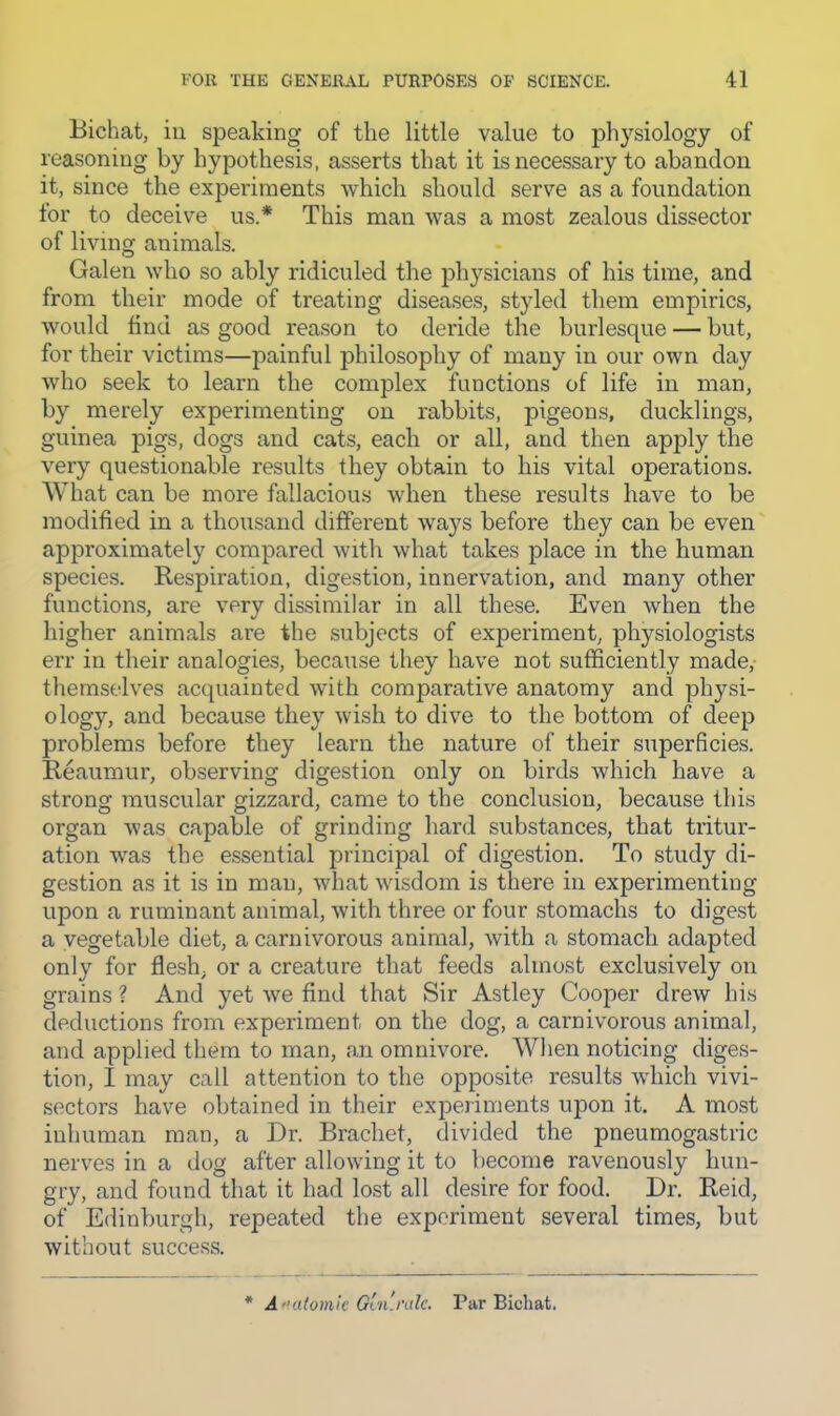 Bichat, ill speaking of the little value to physiology of reasoning by hypothesis, asserts that it is necessary to abandon it, since the experiments which should serve as a foundation for to deceive us.* This man was a most zealous dissector of living animals. Galen who so ably ridiculed the physicians of his time, and from their mode of treating diseases, styled them empirics, would find as good reason to deride the burlesque — but, for their victims—painful philosophy of many in our own day who seek to learn the complex functions of life in man, by merely experimenting on rabbits, pigeons, ducklings, guinea pigs, dogs and cats, each or all, and then apply the very questionable results they obtain to his vital operations. What can be more fallacious when these results have to be modified in a thousand different ways before they can be even approximately compared with what takes place in the human species. Respiration, digestion, innervation, and many other functions, are very dissimilar in all these. Even when the higher animals are the subjects of experiment, physiologists err in their analogies, because they have not sufficiently made,- themselves acquainted with comparative anatomy and physi- ology, and because they wish to dive to the bottom of deep problems before they learn the nature of their superficies. Reaumur, observing digestion only on birds which have a strong muscular gizzard, came to the conclusion, because this organ was capable of grinding hard substances, that tritur- ation was the essential principal of digestion. To study di- gestion as it is in man, what wisdom is there in experimenting upon a ruminant animal, with three or four stomachs to digest a vegetable diet, a carnivorous animal, with a stomach adapted only for flesh, or a creature that feeds almost exclusively on grains ? And yet we find that Sir Astley Cooper drew his deductions from experiment on the dog, a carnivorous animal, and applied them to man, an omnivore. When noticing diges- tion, I may call attention to the opposite results which vivi- sectors have obtained in their experiments upon it. A most inhuman man, a Dr. Brachet, divided the pneumogastric nerves in a dog after allowing it to become ravenously hun- gry, and found that it had lost all desire for food. Dr. Reid, of Edinburgh, repeated the experiment several times, but without succe.ss. * A mdomic Gai'nde. Par Bichat,