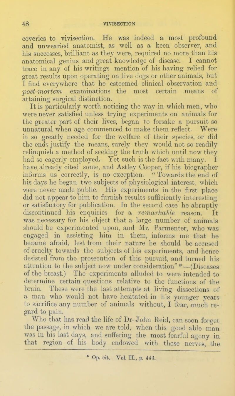 coveries to vivisection. He was indeed a most jirofound and unwearied anatomist, as well as a keen observer, and his successes, brilliant as they were, required no more than bis anatomical genius and great knowledge of disease. I cannot trace in any of his writings mention of his having relied for great results upon operating on live dogs or other animals, but I find everywhere that he esteemed clinical observation and ^post-mortem examinations the most certain means of attaining surgical distinction. It is particularly worth noticing the way in which men, who were never satisfied unless trying experiments on animals for the greater part of their lives, began to forsake a pursuit so unnatural when age commenced to make them refiect. Were it so greatly needed for the welfare of their spjecies, or did the ends justify the means, surely they would not so readily relinquish a method of seeking the truth whicli until now they had so eagerly employed. Yet such is the fact with many. I have already cited some, and Astley Cooper, if his biographer informs us correctl}^ is no exception. “ Towards the end of his days lie began two subjects of physiological interest, which were never made public. His experiments in the fii’st place did not appear to him to furnish results sufficiently interesting or satisfactory for publication. In the second case he abruptly discontinued his enquiries for a remarJcahle reason. It was necessary for his object that a large number of animals should be experimented upon, and Mr. Parmenter, who was engaged in assisting him in them, informs me that he became afraid, lest from their nature he should be accused of cruelty towards the subjects of his experiments, and hence desisted from the prosecution of this pursuit, and turned his attention to the subject now under consideration’’—(Diseases of the breast.) The experiments alluded to were intended to determine certain questions relative to the functions of the brain. These were the last attempts at living dissections of a man who would not have hesitated in his younger years to sacrifice any number of animals without, I fear, much re- gard to pain. Who that has read the life of Dr. John Reid, can soon forget the passage, in which we are told, when this good able man was in his last days, and suffering the most fearful agony in that region of his body endowed with those nerves, the