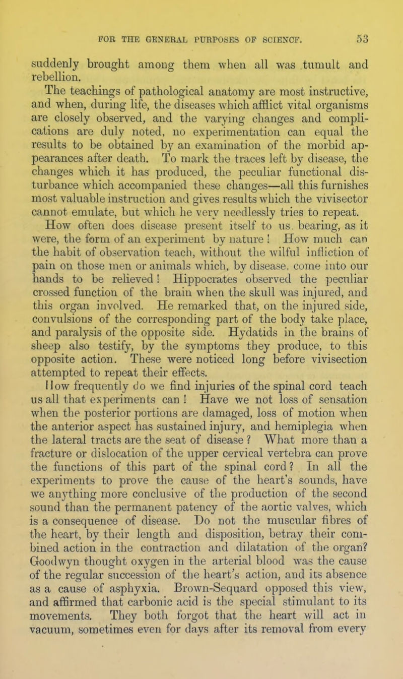 suddenly brought amoug them when all was tumult and rebellion. The teachings of pathological anatomy are most instructive, and when, during life, the diseases which afflict vital organisms are closely observed, and the varying changes and compli- cations are duly noted, no experimentation can equal the results to be obtained b}'' an examination of the morbid ap- pearances after death. To mark the traces left by disease, the changes which it has produced, the peculiar functional dis- turbance which accompanied these changes—all this furnishes most valuable instruction and gives results which the vivisector cannot emulate, but which he very needlessly tries to repeat. How often does disease present itself to us. bearing, as it were, the form of an experiment by nature ! How much can the habit of observation teach, without the wilful infliction of pain on those men or animals which, by disease, come into our hands to be relieved! Hippocrates observed the ]5eculiar crossed function of the brain when the skull was injured, and this organ involved. He remarked that, on the injured ,'^ide, convulsions of the corresponding part of the body take place, and paralysis of the opposite side. Hydatids in the brains of sheep also testify, by the symptoms they produce, to this opposite action. These were noticed long before vivisection attempted to repeat their effects. How frequently do we find injuries of the spinal cord teach us all that experiments can! Have we not loss of sensation when the posterior portions are damaged, loss of motion when the anterior aspect has sustained injury, and hemiplegia when the lateral tracts are the seat of disease ? What more than a fracture or dislocation of the upper cervical vertebra can prove the functions of this part of the spinal cord ? In all the experiments to prove the cause of the heart’s sounds, have we anything more conclusive of the production of the second sound than the permanent patency of the aortic valves, which is a consequence of disease. T)o not the muscular fibres of the heart, by their length and disposition, betray their com- bined action in the conti'action and dilatation of the organ? Goodwyn thought oxygen in the arterial blood was the cause of the regular succession of the heart’s action, and its absence as a cause of asphyxia. Brown-Sequard opposed this view, and affirmed that carbonic acid is the special .stimulant to its movements. They both forgot that the heart will act in vacuum, sometimes even for days after its removal from every