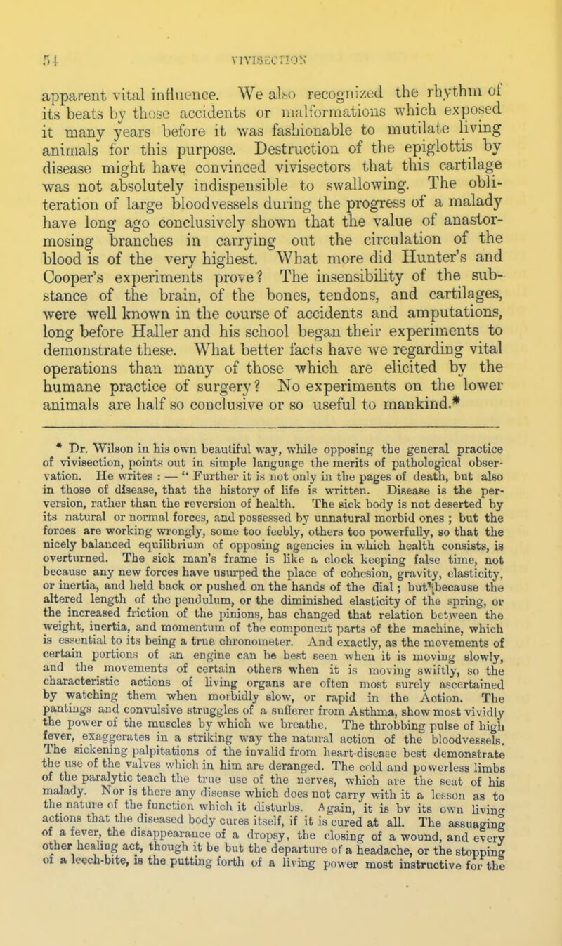VIVIfSKCnON r>[ apparent vital influence. We a].>o recognized the rhythm of its beats by those accidents or iiialformations which exposed it many years before it was fashionable to mutilate living animals for this purpose. Destruction of the epiglottis by disease might have convinced vivisectors that this cartilage was not absolutely indispensible to swallowing. The obli- teration of large bloodvessels during the progress of a malady have long ago conclusively shown that the value of anastor- mosing branches in carrying out the circulation of the blood is of the very highest. What more did Hunter’s and Cooper’s experiments prove? The insensibility of the sub- .stance of the brain, of the bones, tendons, and cartilages, were well known in the course of accidents and amputation.s, long before Haller and his school began their experiments to demonstrate these. What better facts have we regarding vital operations than many of those which are elicited by the humane practice of surgery ? No experiments on the lower animals are half so conclusive or so useful to mankind.* • Dr. Wilson in his own beautiful way, while opposing the general practice of vivisection, points out in simple language the merits of pathological obser- vation. Ho writes : — “ Further it is not only in the pages of death, but also in those of disease, that the history of life is written. Disease is the per- version, rather than the reversion of health. The sick body is not deserted by its natural or normal forces, and possessed by unnatural morbid ones ; but the forces are working wrongly, some too feebly, others too powerfully, so that the nicely balanced equilibrium of opposing agencies in which health consists, is overturned. The sick man’s frame is like a clock keeping false time, not because any new forces have usurped the place of cohesion, gravity, elasticity, or inertia, and held back or pushed on the hands of the dial; but’[because the altered length of the pendulum, or the diminished elasticity of the spring, or the increased friction of the pinions, has changed that relation between the weight, inertia, and momentum of the component parts of the machine, which is essential to its being a true chronometer. And exactly, as the movements of certain portions of an engine can be best seen when it is moving slowly, and the movements of certain others when it is moving swiftly, so the characteristic actions of living organs are often most surely ascertained by watching them when morbidly slow, or rapid in the Action. The pantings and convulsive struggles of a suflerer from Asthma, show most vividly the power of the muscles by which we breathe. The throbbing pulse of high fever, exaggerates in a striking way the natural action of the bloodvessels. The sickening palpitations of the invalid from heart-disease best demonstrate the use of the valves which in him are deranged. The cold and powerless limbs of the paralytic teach the true use of the nerves, which are the seat of his malady, hi or is there any disease which does not carry with it a le.sson as to the nature of the function which it disturbs. Again, it is bv its own living actions that the diseased body cures itself, if it is cured at all. The assuaging of a fever, the disappearance of a dropsy, the closing of a wound, and every other healing act, though it be but the departure of a headache, or the stopping of a leech-bite, is the putting forth of a living power most instructive for the