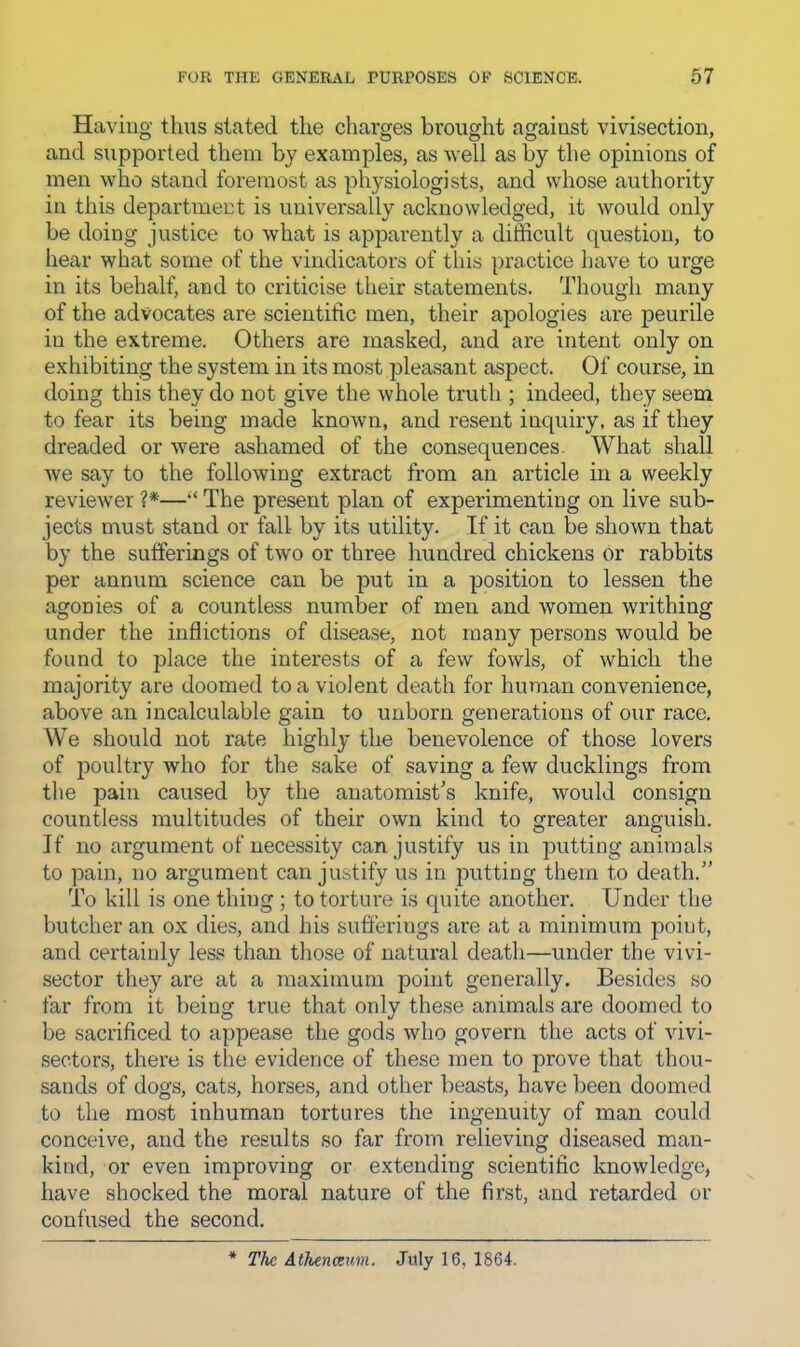 Having thus stated the charges brought against vivisection, and supported them by examples, as well as by the opinions of men who stand foremost as physiologists, and whose authority in this department is universally acknowledged, it would only be doing justice to what is apparently a difficult question, to hear what some of the vindicators of tliis practice have to urge in its behalf, and to criticise their statements. Though many of the advocates are scientific men, their apologies are peurile in the extreme. Others are masked, and are intent only on exhibiting the system in its most pleasant aspect. Of course, in doing this they do not give the whole truth ; indeed, they seem to fear its being made known, and resent inquiry, as if they dreaded or were ashamed of the consequences. What shall we say to the following extract from an article in a weekly reviewer ?*—“ The present plan of experimenting on live sub- jects must stand or fall by its utility. If it can be shown that by the sufferings of two or three hundred chickens or rabbits per annum science can be put in a position to lessen the agonies of a countless number of men and women writhing under the inflictions of disease, not many persons would be found to place the interests of a few fowls, of which the majority are doomed to a violent death for human convenience, above an incalculable gain to unborn generations of our race. We should not rate highly the benevolence of those lovers of poultry who for the sake of saving a few ducklings from the pain caused by the anatomist's knife, would consign countless multitudes of their own kind to greater anguish. If no argument of necessity can justify us in putting animals to pain, no argument can justify us in putting them to death. To kill is one thing ; to torture is quite another. Under the butcher an ox dies, and his sufferings are at a minimum point, and certainly less than those of natural death—under the vivi- sector they are at a maximum point generally. Besides so far from it being true that only these animals are doomed to be sacrificed to appease the gods who govern the acts of vivi- sectors, there is the evidence of these men to prove that thou- sands of dogs, cats, horses, and other beasts, have been doomed to the most inhuman tortures the ingenuity of man could conceive, and the results so far from relieving diseased man- kind, or even improving or extending scientific knowledge, have shocked the moral nature of the first, and retarded or confused the second. * The Athenceum. July 16, 1864.