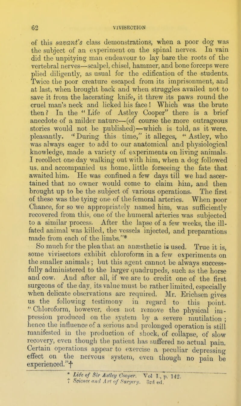 of this savant’s class demonstrations, when a poor dog was the subject of an experiment on the spinal nerves. In vain did the unpitying man endeavour to lay bare the roots of the vertebral nerves—scalpel, chisel, hammer, and bone forceps were plied diligently, as usual for the edification of the students. Twice the poor creature escaped from its imprisonment, and at last, when brought back and when struggles availed not to save it from the lacerating knife, it threw its paws round the cruel man’s neck and licked his face ! Which was the brute then ? In the “ Life of Astley Cooper” there is a brief anecdote of a milder nature—(of course the more outrageous stories would not be published)—which is told, as it were, pleasantly. “ During this time,” it alleges, “ Astley, who was always eager to add to our anatomical and physiological knowledge, made a variety of experiments on living animals. I recollect one day walking out with him, when a dog followed us, and accompanied us home, little forseeing the fate that awaited him. He was confined a few days till we had ascer- tained that no owner would come to claim him, and then brought up to be the subject of various operations. The first of these was the tying one of the femoral arteries. When poor Chance, for so we appropriately named him, was sufficiently recovered from this, one of the humeral arteries was .subjected to a similar process. After the lapse of a few weeks, the ill- fated animal was killed, tlie vessels injected, and preparations made from each of the limbs.”* So much for the plea that an anaesthetic is used. True it is, some vivisectors exhibit chloroform in a few experiments on the smaller animals ; but this agent cannot be always success- fully administered to the larger quadrupeds, such as the horse and cow. And after all, if we are to credit one of the first .surgeons of the day, its value must be rather limited, especially when delicate observations are required. Mr. Erichsen gives us the following testimony in regard to this point. “Chloroform, however, does not remove the physical im- pression produced on the system by a severe mutilation; hence the influence of a serious and ])rolonged operation is still manifested in the production of shock, of collapse, of slow recovery, even thougli the patient has suffered no actual pain. Certain operations appear to exercise a peculiar depressing eflfect^ on the nervous system, even though no pain be experienced.”*!* TAfc of f<ir Anflc}/ Cooper. Yol T., n. ].j2.