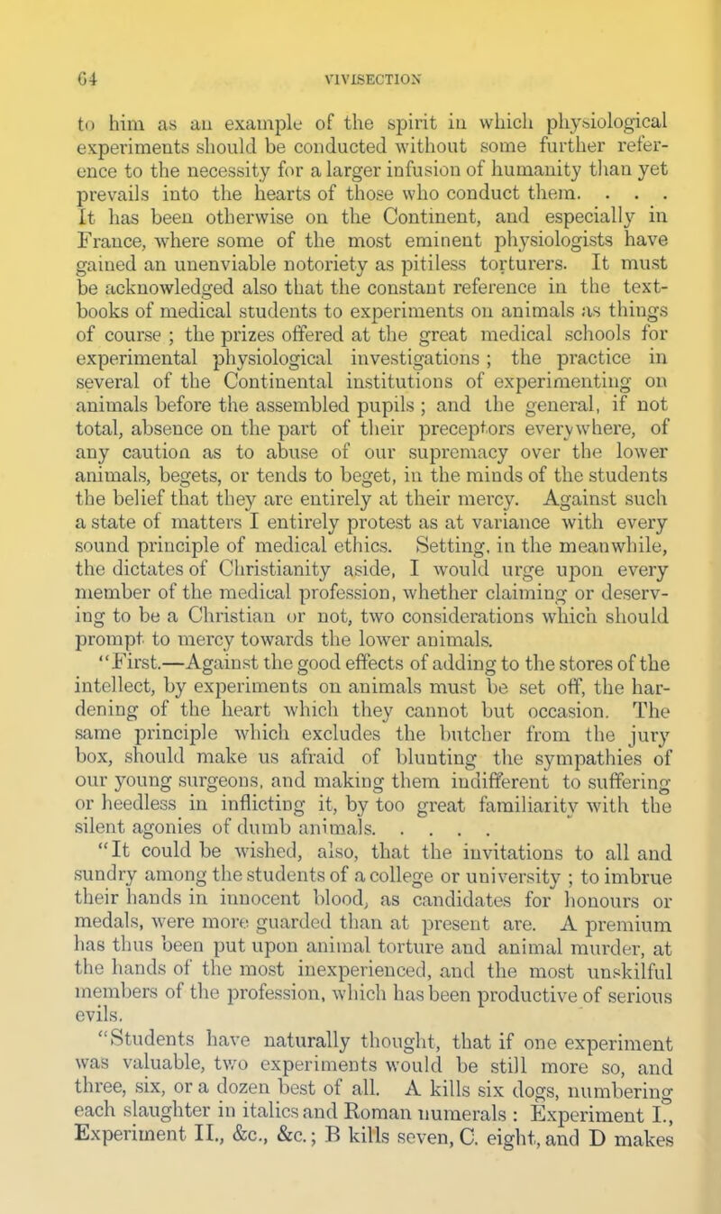 to him as an example of the spirit in which physiological experiments should be conducted without some further refer- ence to the necessity for a larger infusion of humanity than yet prevails into the hearts of those who conduct them. . . . It has been otherwise on the Continent, and especiall}^ in France, where some of the most eminent physiologists have gained an unenviable notoriety as pitiless torturers. It must be acknowledged also that the constant reference in the text- books of medical students to experiments on animals as things of course ; the prizes offered at the great medical .schools for experimental physiological investigations; the practice in several of the Continental institutions of experimenting on animals before the assembled pupils ; and the general, if not total, absence on the part of their preceptors everywhere, of any caution as to abuse of our supremacy over the lower animals, begets, or tends to beget, in the minds of the students the belief that they are entirely at their mercy. Against such a state of matters I entirely protest as at variance with every sound principle of medical ethics. Setting, in the meanwhile, the dictates of Christianity aside, I would urge upon every member of the medical profession, whether claiming or deserv- ing to be a Christian or not, two considerations which should prompt to mercy towards the lower animals. “First.—Again.st the good effects of adding to the stores of the intellect, by experiments on animals must be set off, the har- dening of the heart which they cannot but occasion. The same principle which excludes the butcher from the jury box, should make us afraid of blunting the sympathies of our young surgeons, and making them indifferent to suffering or heedless in inflicting it, by too great familiarity with the .silent agonies of dumb animals “It could be wished, also, that the invitations to all and .sundry among the students of a college or university ; to imbrue their liands in innocent blood, as candidates for honours or medals, were more guarded than at present are. A premium has thus been put upon animal torture and animal murder, at the hands of the most inexperienced, and the most un.«kilful members of the profession, which has been productive of serious evils. “Students have naturally thought, that if one experiment was valuable, Uvo experiments would be still more so, and three, six, or a dozen best of all. A kills six dogs, numbering each slaughter in italics<and Roman numerals : Experiment I., Experiment II„ &c., &c.; B kills seven, C. eight, and D makes