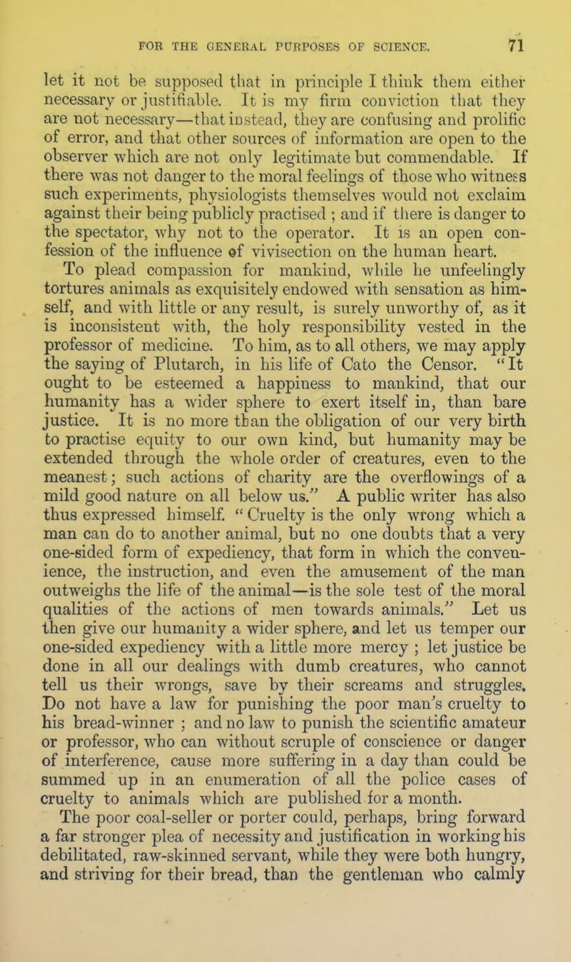 let it not be supposed that in principle I tliiuk them either necessary or justifiable. It is my firm conviction that tliey are not necessary—that instead, they are confusing and prolific of error, and that other sources of information are open to the observer which are not only legitimate but commendable. If there was not danger to the moral feelings of those who witness such experiments, physiologists themselves would not exclaim against their being publicly practised ; and if there is danger to the spectator, wdiy not to the operator. It is an open con- fession of the influence of vivisection on the human heart. To plead compassion for mankind, while he unfeelingly tortures animals as exquisitely endowed with sensation as him- self, and with little or any result, is surely unworthy of, as it is inconsistent with, the holy responsibility vested in the professor of medicine. To him, as to all others, we may apply the saying of Plutarch, in his life of Cato the Censor. “ It ought to be esteemed a happiness to mankind, that our humanity has a wider sphere to exert itself in, than bare justice. It is no more than the obligation of our very birth to practise equity to our own kind, but humanity may be extended through the wdiole order of creatures, even to the meanest; such actions of charity are the overflowings of a mild good nature on all below us.” A public writer has also thus expressed himself. “ Cruelty is the only wrong which a man can do to another animal, but no one doubts that a very one-sided form of expediency, that form in which the conven- ience, the instruction, and even the amusement of the man outweighs the life of the animal—is the sole test of the moral qualities of the actions of men towards animals.” Let us then give our humanity a wider sphere, and let us temper our one-sided expediency with a little more mercy ; let justice be done in all our dealings with dumb creatures, who cannot tell us their wrongs, save by their screams and struggles. Do not have a law for punishing the poor man’s cruelty to his bread-winner ; and no law to punish the scientific amateur or professor, who can without scruple of conscience or danger of interference, cause more suffering in a day than could be summed up in an enumeration of all the police cases of cruelty to animals which are published for a month. The poor coal-seller or porter could, perhaps, bring forward a far stronger plea of necessity and justification in working his debilitated, raw-skinned servant, while they were both hungry, and striving for their bread, than the gentleman who calmly