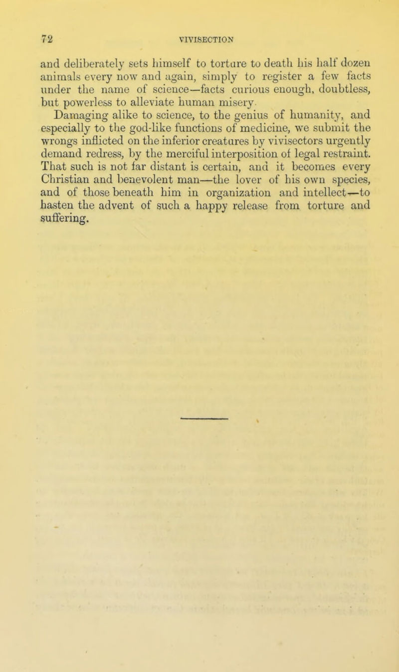 and deliberately sets himself to torture to death his half dozeu animals every now and again, simply to register a few facts under the name of science—facts curious enough, doubtless, but powerless to alleviate human misery- Damaging alike to science, to the genius of humanity, and especially to the god-like functions of medicine, we submit the wrongs inflicted on the inferior creatures by vivisectors urgently demand redress, by the merciful interposition of legal restraint. That such is not far distant is certain, and it becomes every Christian and benevolent man—the lover of his own species, and of those beneath him in organization and intellect—to hasten the advent of such a happy release from torture and suffering.