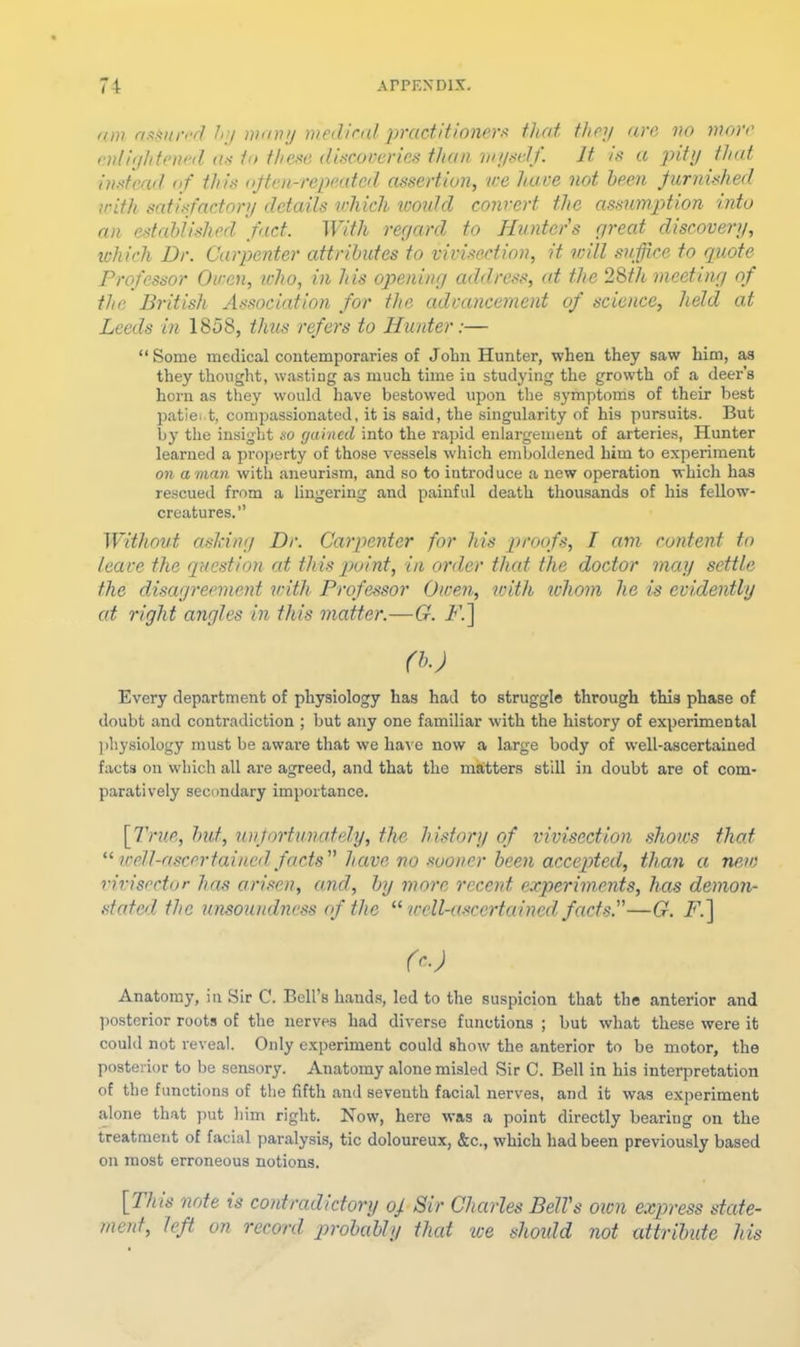 am HfiAnr'-rl h'j wnuj medirnl practitioners that they are vo wore endylitened as to these discoveries than wyself. It is a pity that instead nf this (ijten-rep)eatcd assertion, we have not been Jurnished with satisfactory details which wontd convert the assumption into an estahiished fact. With reyard to Hunters yreat discovery, ivhich Dr. Carpenter attributes to vivisection, it will suffice to quote Professor Owen, who, in his opening address, at the 28th meeting of the British Association for the advancement of science, held at Leeds in 1858, thus refers to Hunter:— “ Some medical contemporaries of John Hunter, when they saw him, as they thought, wasting as much time in studying the growth of a deer’s horn as they would have bestowed upon the symptoms of their best patiei.t, compassionated, it is said, the singularity of his pursuits. But by the insight so gained into the rapid enlargement of arteries. Hunter learned a property of those vessels which emboldened him to experiment on a man with aneurism, and so to introduce a new operation which has rescued from a lingering and painful death thousands of his fellow- creatures.” Without ashing Dr. Carptenter for his p>roofs, I am content to leave the question at this point, in order that the doctor may settle the disagreement with Professor Owen, xvifh whom he is evidently cd right angles in this matter.—G. i<’.] (b.) Every department of physiology has had to struggle through this phase of doubt and contradiction ; but any one familiar with the history of experimental jihysiology must be aware that we ha^'e now a large body of well-ascertained facts on which all are agreed, and that the matters still in doubt are of com- paratively secondary importance. \fl'rue, bid, unfortunately, the history of vivisection shows that well-ascertained facts have no sooner been accepted, than a new rivisector has arisen, and, by more recent experiments, has demon- stated the unsoumlness of the “ wcll-a-wertained facts.—G. i^.] (c.) Anatomy, in Sir C. Bell’s hands, led to the suspicion that the anterior and jiostcrior roots of the nerves had diverse functions ; but what these were it could not reveal. Only experiment could show the anterior to be motor, the posterior to be sensory. Anatomy alone misled Sir C. Bell in his interpretation of the functions of the fifth and seventh facial nerves, and it was experiment alone that put him right. Now, here was a point directly bearing on the treatment of facial paralysis, tic doloureux, &c., which had been previously based on most erroneous notions. [This note ts contradictory of Sir Charles Bell's own express stede- ment, left on record probably thed we should not attribute his