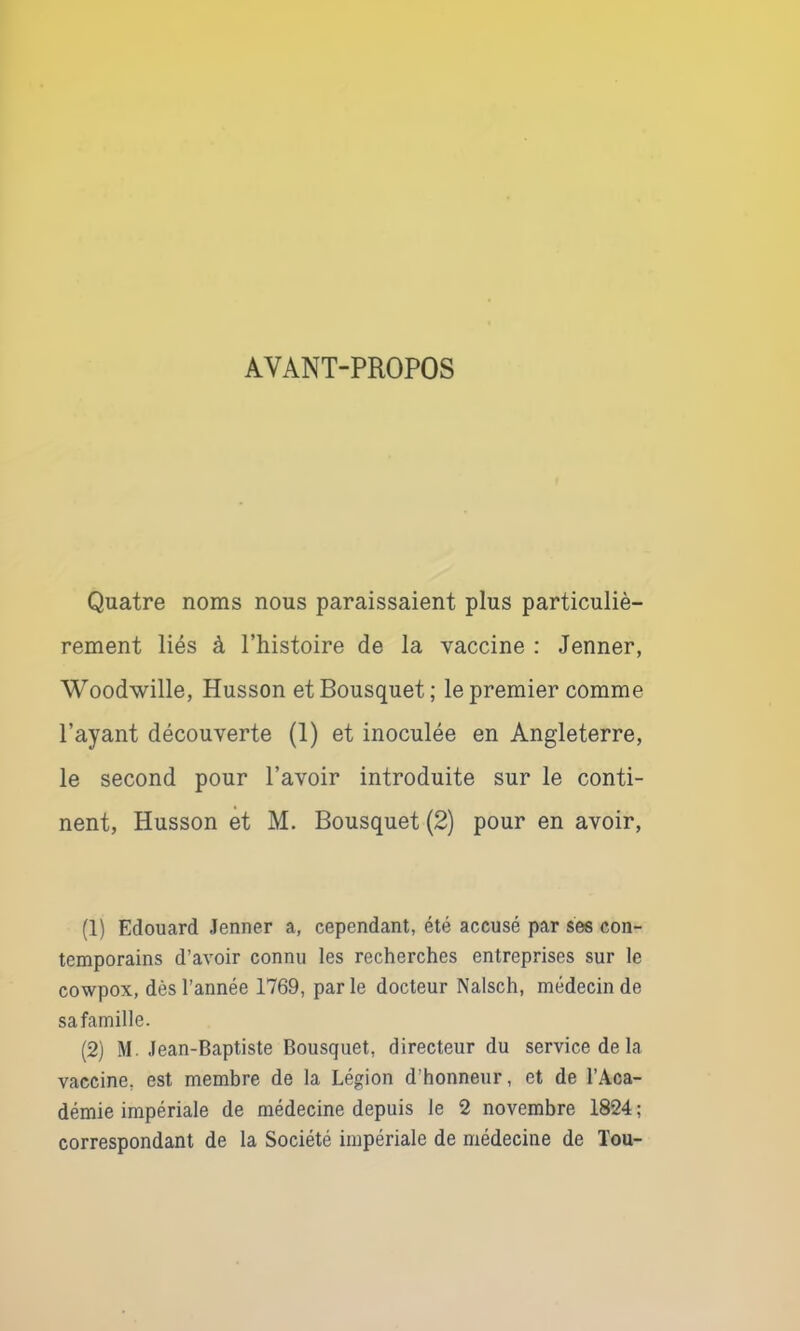 AVANT-PROPOS Quatre noms nous paraissaient plus particuliè- rement liés à Thistoire de la vaccine : Jenner, Woodwille, Husson et Bousquet; le premier comme Payant découverte (1) et inoculée en Angleterre, le second pour l’avoir introduite sur le conti- nent, Husson et M. Bousquet (2) pour en avoir. (1) Edouard Jenner a, cependant, été accusé par ses con- temporains d’avoir connu les recherches entreprises sur le cowpox, dès l’année 1769, parle docteur Nalsch, médecin de safamille. (2) M. Jean-Baptiste Bousquet, directeur du service de la vaccine, est membre de la Légion d’honneur, et de l’Aca- démie impériale de médecine depuis le 2 novembre 1824 ; correspondant de la Société impériale de médecine de ïou-