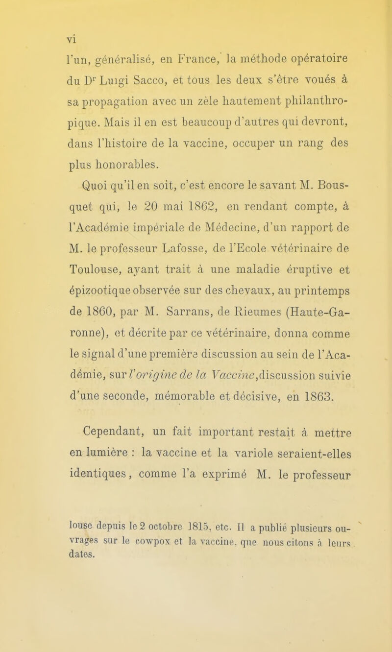 VI l’un, généralisé, en France, la méthode opératoire du D Luigi Sacco, et tous les deux s’être voués à sa propagation avec un zèle hautement philanthro- pique. Mais il en est beaucoup d’autres qui devront, dans l’histoire de la vaccine, occuper un rang des plus honorables. Quoi qu’il en soit, c’est encore le savant M. Bous- quet qui, le 20 mai 1862, en rendant compte, à l’Académie impériale de Médecine, d’un rapport de M. le professeur Lafosse, de l’Ecole vétérinaire de Toulouse, ayant trait à une maladie éruptive et épizootique observée sur des chevaux, au printemps de 1860, par M. Sarrans, de Rieumes (Haute-Ga- ronne), et décrite par ce vétérinaire, donna comme le signal d’une première discussion au sein de l’Aca- démie, Vorigine de la discussion suivie d’une seconde, mémorable et décisive, en 1863. Cependant, un fait important restait à mettre en lumière : la vaccine et la variole seraient-elles identiques, comme l’a exprimé M. le professeur louse depuis le 2 octobre 1815, etc. Il a publié plusieurs ou- ' vrages sur le cowpox et la vaccine, que nous citons à leurs dates.