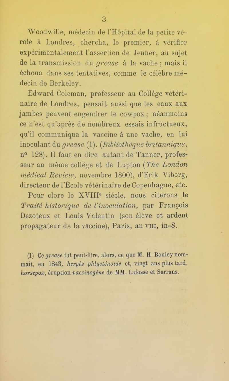 Woodwille, médecin de l’Hôpital de la petite vé- role à Londres, chercha, le premier, à vérifier expérimentalement l’assertion de Jenner, au sujet de la transmission du grease à la vache ; mais il échoua dans ses tentatives, comme le célèbre mé- decin de Berkeley. Edward Coleman, professeur au Collège vétéri- naire de Londres, pensait aussi que les eaux aux jambes peuvent engendrer le cowpox ; néanmoins ce n’est qu’après de nombreux essais infructueux, qu’il communiqua la vaccine à une vache, en lui inoculant du grease (1). [Bibliothèque britannique, n® 128). Il faut en dire autant de Tanner, profes- seur au même collège et de Lupton [The London médical Review, novembre 1800), d’Erik Viborg, directeur de l’École vétérinaire de Copenhague, etc. Pour clore le XVIII® siècle, nous citerons le Traité historique de Vinoculation, par François Dezoteux et Louis Valentin (son élève et ardent propagateur de la vaccine), Paris, an viii, in-8. (1) Ce grease fut peut-être, alors, ce que M. H. Bouley nom- mait, en 1843, herpès phlycténoïde et, vingt ans plus tard, horsepox, éruption vaccinogène de MM. Lafosse et Sarrans.