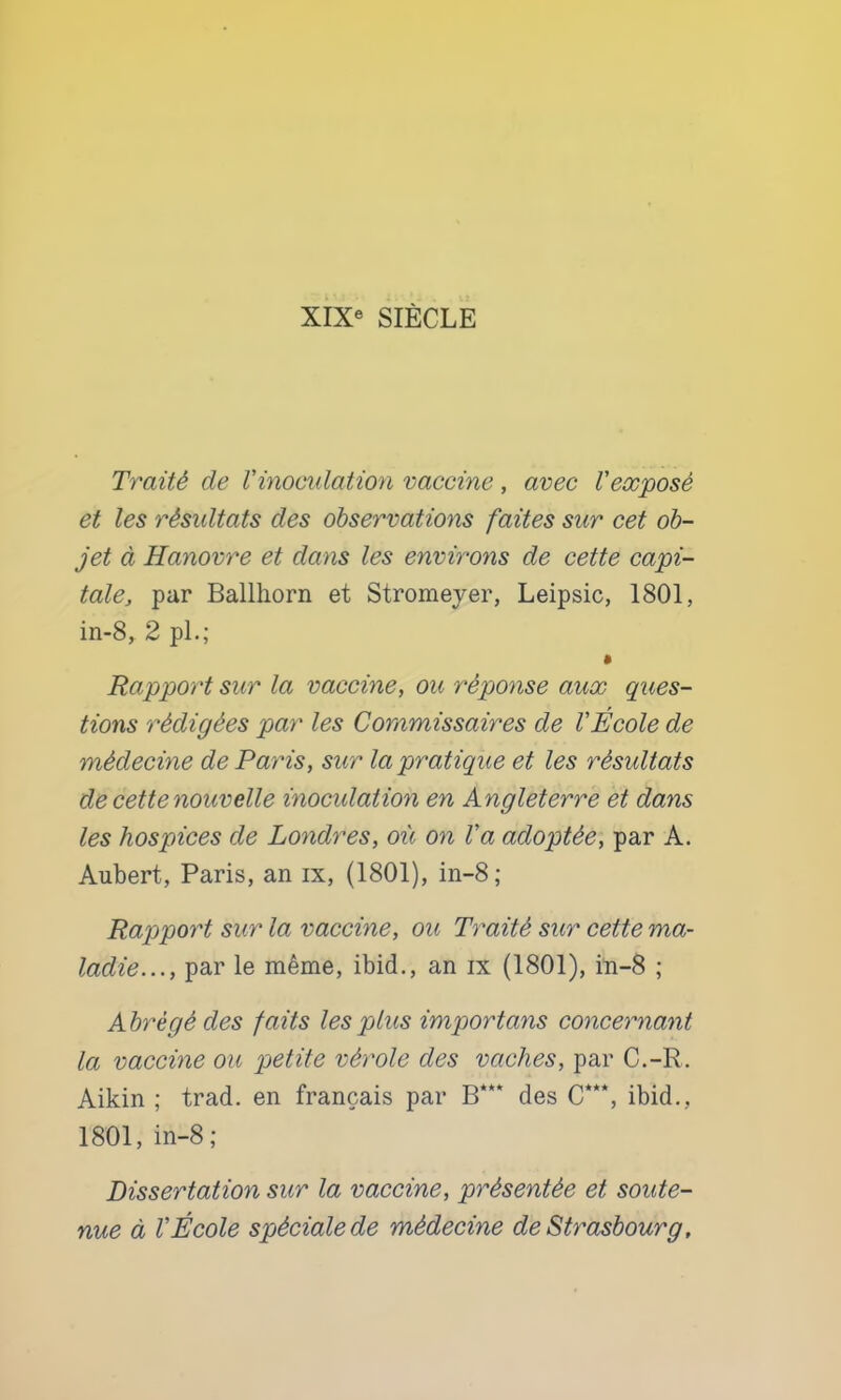Traité de l'inoculation vaccine, avec Veocposé et les résultats des observations faites sur cet ob- jet à Hanovre et dans les environs de cette capi- tale, par Ballhorn et Stromeyer, Leipsic, 1801, in-8, 2 pL; Rapport sur la vaccine, ou réponse aux ques- tions rédigées par les Commissaires de l'École de médecine de Paris, sur la pratique et les résultats de cette nouvelle inoculation en Angleterre et dans les hospices de Londres, où on l'a adoptée, par A. Aubert, Paris, an ix, (1801), in-8 ; Rapport sur la vaccine, ou Traité sur cette ma- ladie..., par le même, ibid., an ix (1801), in-8 ; Abrégé des faits les plus importans concernant la vaccine ou petite vérole des vaches, par C.-R. Aikin ; trad. en français par B*** des C**‘, ibid,, 1801, in-8; Dissertation sur la vaccine, présentée et soute- nue à l'École spéciale de médecine de Strasbourg,