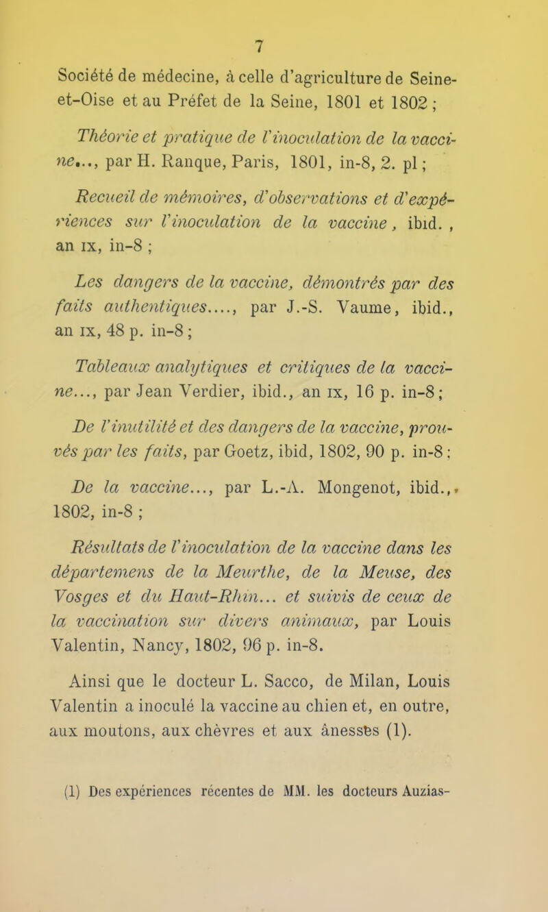 Société de médecine, <à celle d’agriculture de Seine- et-Oise et au Préfet de la Seine, 1801 et 1802 ; Théorie et pratique de Vinocxdation de la vacci- ne,.., par H. Rauque, Paris, 1801, in-8, 2. pi ; Recueil de mémoires, d'observations et d’expé- riences sur Vinocxdation de la vaccixie, ibid. , an IX, in-8 ; Les daxigers de la vaccine, déxnoxitrés par des faits aidhexitiqxœs...., par J.-S. Vaume, ibid., an IX, 48 p. in-8 ; Tableaux analytiqxies et critiqxies de la vacci- ne..., par Jean Verdier, ibid., an ix, 16 p. in-8; De Vinxdilité et des dangers de la vaccine, proxi- véspar les faits, par Goetz, ibid, 1802, 90 p. in-8: De la vaccixie..., par L.-A. Mongenot, ibid.,. 1802, in-8 ; Résxdlats de Vixiocxdatioxi de la vaccixie dans les départemens de la Meurthe, de la Meuse, des Vosges et du Haxd-Rhixi... et suivis de ceux de la vaccination sxir divers anixnaux, par Louis Valentin, Nancy, 1802, 96 p. in-8. Ainsi que le docteur L. Sacco, de Milan, Louis Valentin a inoculé la vaccine au chien et, en outre, aux moutons, aux chèvres et aux ânessès (1). (1) Des expériences récentes de MM. les docteurs Auzias-