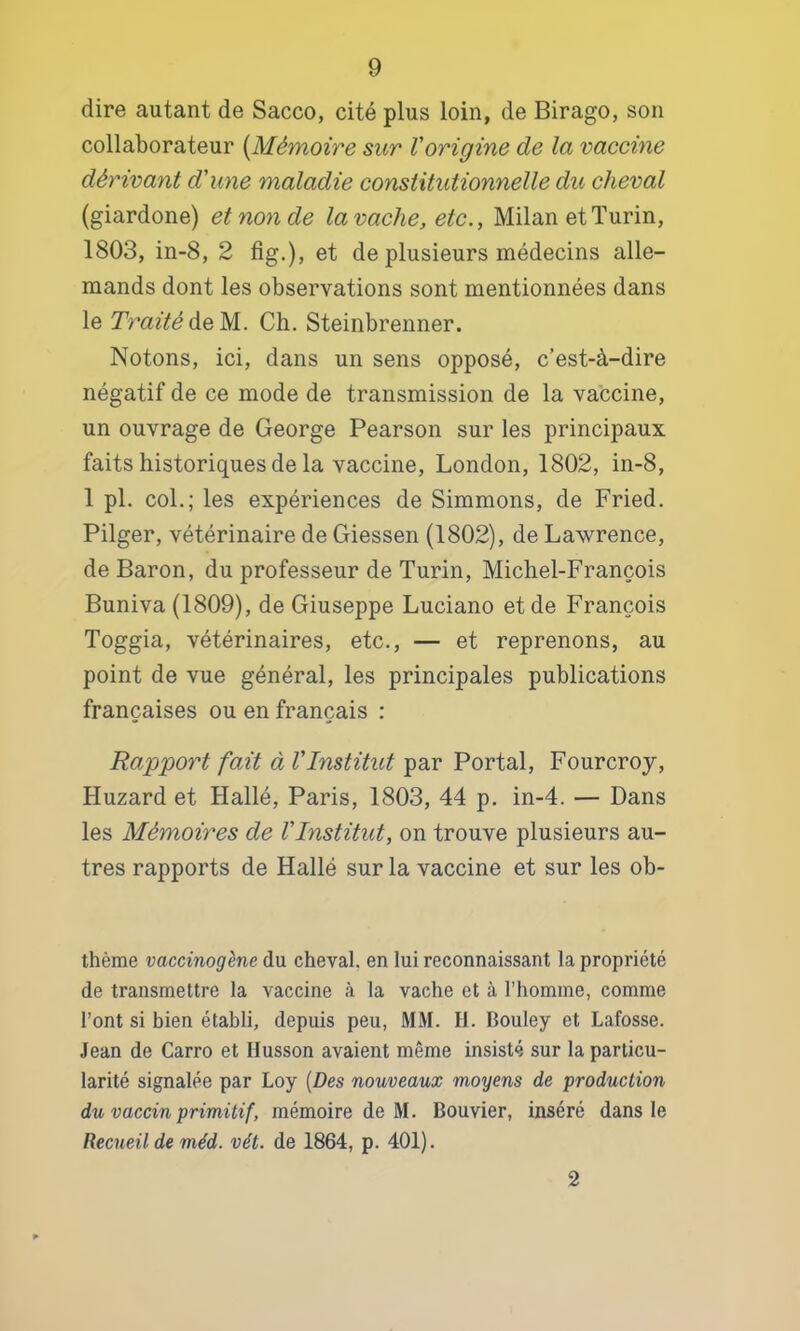 dire autant de Sacco, cité plus loin, de Birago, son collaborateur {Mémoire sur l'origine de la vaccine dérivant d'une maladie constitutionnelle du cheval (giardone) et non de la vache, etc., Milan et Turin, 1803, in-8, 2 fig.), et de plusieurs médecins alle- mands dont les observations sont mentionnées dans le Traité AeM.. Ch. Steinbrenner. Notons, ici, dans un sens opposé, c’est-à-dire négatif de ce mode de transmission de la vaccine, un ouvrage de George Pearson sur les principaux faits historiques de la vaccine, London, 1802, in-8, 1 pl. col.; les expériences de Simmons, de Fried. Pilger, vétérinaire de Giessen (1802), de Lawrence, de Baron, du professeur de Turin, Michel-François Buniva (1809), de Giuseppe Luciano et de François Toggia, vétérinaires, etc., — et reprenons, au point de vue général, les principales publications françaises ou en français : Rapport fait à l'Institut par Portai, Fourcroy, Huzard et Hallé, Paris, 1803, 44 p. in-4. — Dans les Mémoires de l'Institut, on trouve plusieurs au- tres rapports de Hallé sur la vaccine et sur les ob- thème vaccinogène du cheval, en lui reconnaissant la propriété de transmettre la vaccine à la vache et à l’homme, comme l’ont si bien établi, depuis peu, MM. H. Bouley et Lafosse. Jean de Carro et Ilusson avaient même insisté sur la particu- larité signalée par Loy {Des nouveaux moyens de production du vaccin primitif, mémoire de M. Bouvier, inséré dans le Recueil de méd. vét. de 1864, p. 401). 2
