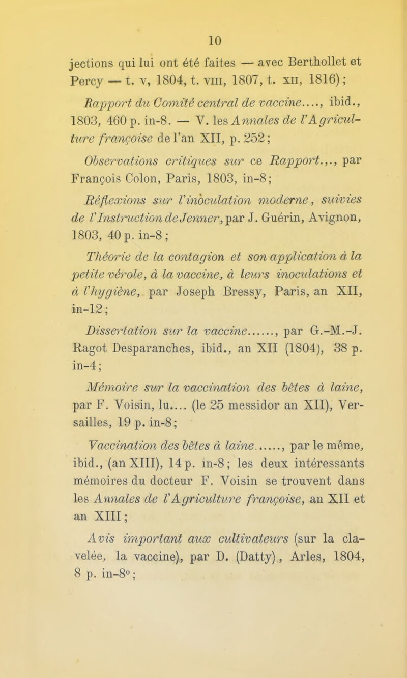 jections qui lui ont été faites — avec Berthollet et Percy — t. v, 1804, t. viii, 1807, t. xii, 1816) ; Rapport du Comité central de vaccine...., ibid., 1803, 460 p. in-8. — V. Annales de l’Agricul- ture française de l’an XII, p. 252; Observations critiques sur ce Rapport.,., par François Colon, Paris, 1803, in-8; Réflexions sur l'inoculation moderne, suivies de VInstruction de Je^iner, i. Gxkévm, Avignon, 1803, 40 p.in-8 ; Théorie de la contagion et son application à la petite vérole, à la vaccine, à leurs inoculations et à l'hygiène, ^av Joseph Bressy, Paris, an XII, in-12; Dissertation sur la vaccine , par G.-M.-J. Ragot Desparanches, ibid., an XII (1804), 38 p. in-4; Mémoire sur la vaccination des hètes à laine, par F. Voisin, lu.... (le 25 messidor an XII), Ver- sailles, 19 p. in-8; Vaccination des hètes à laine par le même, ibid., (an XIII), 14 p. in-8; les deux intéressants mémoires du docteur F. Voisin se trouvent dans les Annales de VAgriculture française, an XII et an XIII; Avis important aux cidtivateurs (sur la cla- velée, la vaccine), par D. (Datty), Arles, 1804, 8 p. in-8°;
