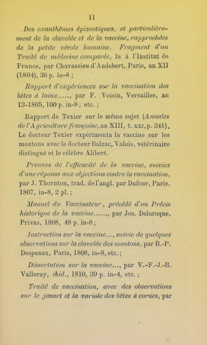 Des exanthèmes épizootiques, et particulière- ment de la clavelée et de la vaccine, rapprochées de la petite vérole humaine. Fragment d'un Traité de médecine comparée, lu à l’Institut de France, par Chavassieu d’Audebert, Paris, an XII (1804), 36 p. in-8 ; Rapport d'expériences sur la vaccination des hétes à laine par F. Voisin, Versailles, an 13-1805,100 p. in-8 ; etc. ; Rapport de Texier sur le même sujet {Annales de VAgriculture françoise, an XIII, t. xxi, p. 341), Le docteur Texier expérimenta la vaccine sur les moutons avec le docteur Balzac, Valois, vétérinaire distingué et le célèbre Alibert. Preuves de l'efficacité de la vaccine, suivies d'une réponse aux objections contre la vaccination, par J. Thornton, trad. del’angl. par Dufour, Paris, 1807, in-8, 2 pi. ; Manuel du Vaccinateur, précédé d'un Précis historique de la vaccine par Jos. Delaroque, Privas, 1808, 48 p. in-8; Instruction sur la vaccine..., suivie de quelques observations sur la clavelée des moutons, par B.-P. Despeaux, Paris, 1808, in-8,etc.; Dissertation sur la vaccine..., par V.-F.-J.-B. Valleray, ihid., 1810, 39 p. in-4, etc. ; Traité de vaccination, avec des observations sur le javart et la variole des bêtes à cornes, par