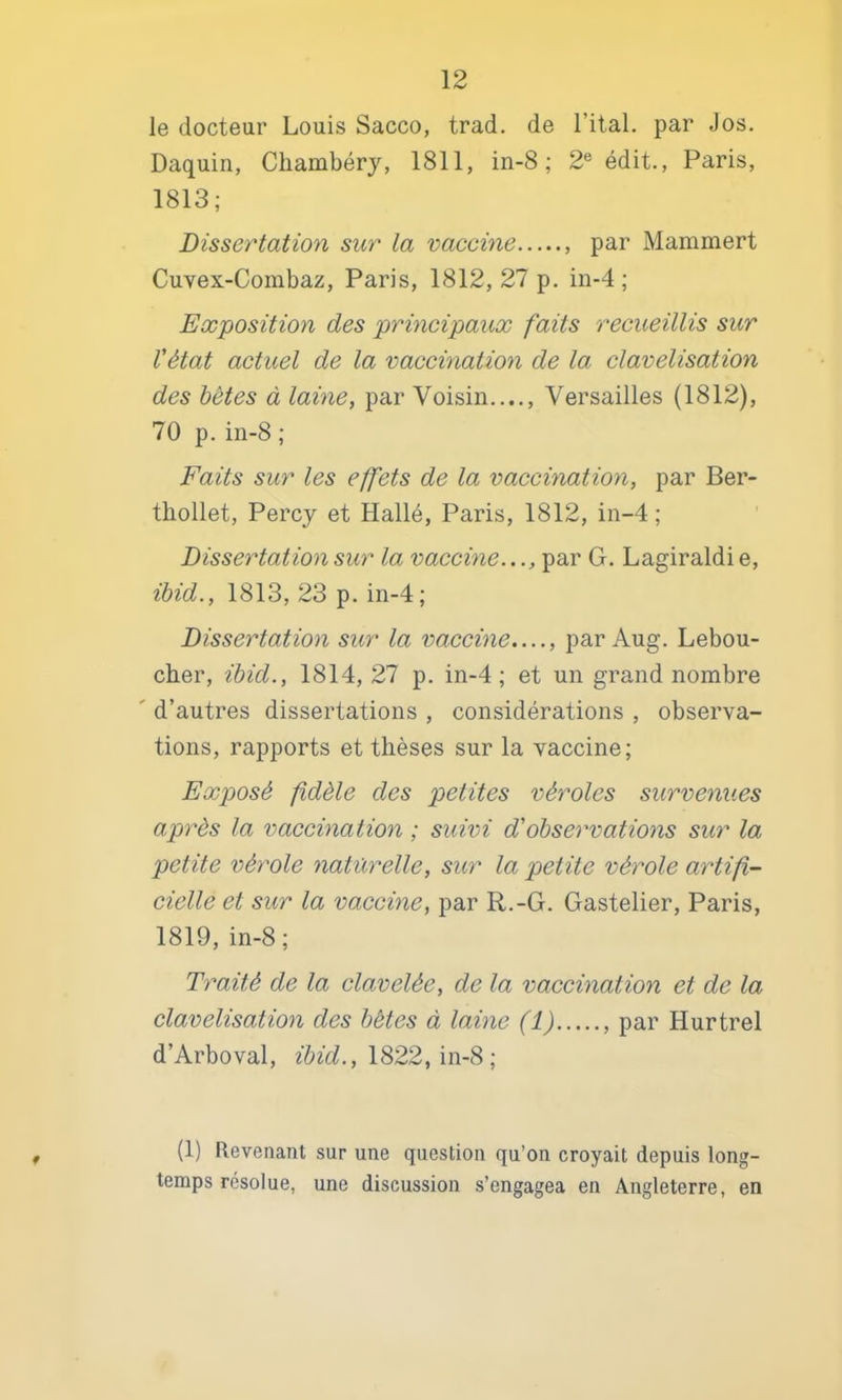 le docteur Louis Sacco, trad. de l’ital. par Jos. Daquin, Chambéry, 1811, in-8 ; 2® édit., Paris, 1813; Dissertation sur la vaccine , par Mammert Cuvex-Combaz, Paris, 1812, 27 p. in-4 ; Ex'position des 'principaux faits recueillis sur l'état actuel de la vaccination de la clavelisation des hètes à laine, par Voisin...., Versailles (1812), 70 p.in-8 ; Faits sur les effets de la vaccination, par Ber- tliollet, Percy et Hallé, Paris, 1812, in-4 ; Dissertation sur la vaccine..., par G. Lagiraldi e, ihid., 1813, 23 p. in-4; Dissertation sur la vaccine...., par Aug. Lebou- cher, ihid., 1814, 27 p. in-4; et un grand nombre ' d’autres dissertations , considérations , observa- tions, rapports et thèses sur la vaccine; Exposé fdèle des petites véroles survenues après la vaccination ; suivi d'observations sur la petite vérole naturelle, sur la petite vérole artifi- cielle et sur la vaccine, par R.-G. Gastelier, Paris, 1819, in-8 ; Traité de la clavelée, de la vaccination et de la clavelisation des hètes à laine (1) , par Hurtrel d’Arboval, 1822, in-8 ; f (1) Revenant sur une question qu’on croyait depuis long- temps résolue, une discussion s’engagea en Angleterre, en