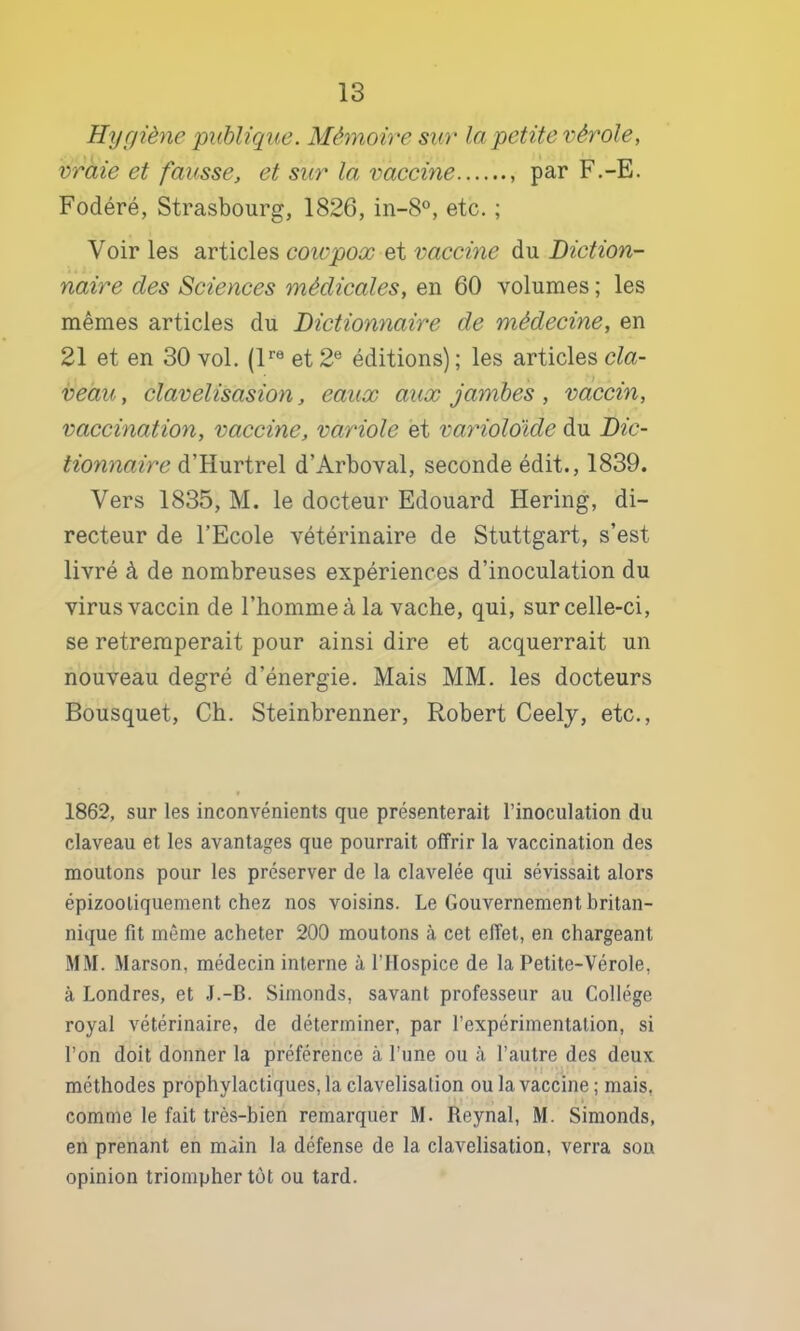 Hygiène publique. Mé7noire sur la petite vérole, vraie et fausse, et sur la vaccine par F.-E. Fodéré, Strasbourg, 1826, in-8, etc. ; Voir les articles coivpox vaccine du Diction- naire des Sciences médicales, en 60 volumes ; les mêmes articles du Dictionnaire de médecine, en 21 et en 30 vol. (P® et 2® éditions) ; les articles cla- veau, clavelisasion, eaux aux jambes , vaccin, vaccination, vaccine, variole et vaynoldide du Dic- tiomiaire d’Hurtrel d’Arboval, seconde édit., 1839. Vers 1835, M. le docteur Edouard Hering, di- recteur de l’Ecole vétérinaire de Stuttgart, s’est livré à de nombreuses expériences d’inoculation du virus vaccin de l’homme à la vache, qui, sur celle-ci, se retremperait pour ainsi dire et acquerrait un nouveau degré d’énergie. Mais MM. les docteurs Bousquet, Ch. Steinbrenner, Robert Ceely, etc., 1862, sur les inconvénients que présenterait l’inoculation du claveau et les avantages que pourrait offrir la vaccination des moutons pour les préserver de la clavelée qui sévissait alors épizooliquement chez nos voisins. Le Gouvernement britan- nique fit même acheter 200 moutons à cet effet, en chargeant MM. Marson, médecin interne à l’Hospice de la Petite-Vérole, à Londres, et J.-B. Simonds, savant professeur au Collège royal vétérinaire, de déterminer, par l’expérimentation, si l’on doit donner la préférence à l’une ou à l’autre des deux • J méthodes prophylactiques, la clavelisation ou la vaccine ; mais, comme le fait très-bien remarquer M. Reynal, M. Simonds, en prenant en main la défense de la clavelisation, verra son opinion triompher tôt ou tard.