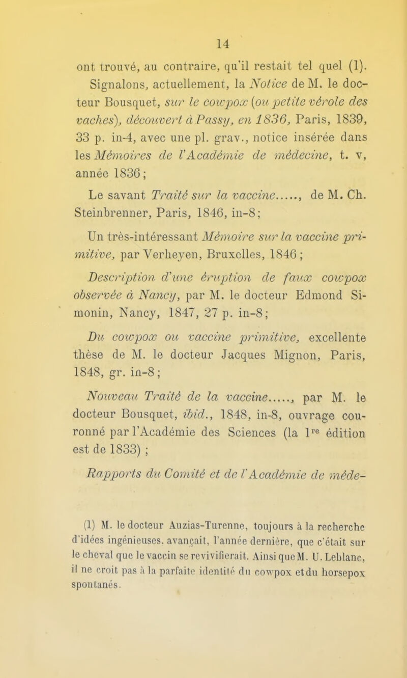 ont trouvé, au contraire, qu’il restait tel quel (1). Signalons, actuellement, la Notice de M. le doc- teur Bousquet, sur le coicpoæ {ou petite vérole des vaches), découvert àPassy, en 1836, Paris, 1839, 33 p. in-4, avec une pl. grav., notice insérée dans les Mémoires de VAcadémie de médecine, t. v, année 1836; Le savant Traité sur la vaccine de M. Ch. Steinbrenner, Paris, 1846, in-8; Un très-intéressant Mémoire sur la vaccine pri- mitive, par Verlieyen, Bruxelles, 1846; Description d'une érupttion de faux coiepox observée à Nancy, par M. le docteur Edmond Si- monin, Nancy, 1847, 27 p. in-8; Du cowpox ou vaccine primitive, excellente thèse de M. le docteur Jacques Mignon, Paris, 1848, gr. in-8; Nouveau Traité de la vaccine par M. le docteur Bousquet, ibid., 1848, in-8, ouvrage cou- ronné par l’Académie des Sciences (la P® édition est de 1833) ; Rapports du Comité et de l'Académie de rnéde- (1) M. le docteur Auzias-Turenne, toujours à la recherche d’idées ingénieuses, avançait, l’année dernière, que c’clait sur le cheval que le vaccin se revivifierait. Ainsi queM. U. Leblanc, il ne croit pas à la parfaite identité du cowpox etdu horsepox spontanés.