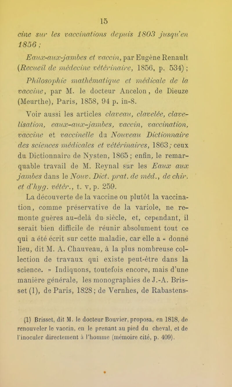 cine sur les vaccinations depuis 1803 jusqu'en 1856; Eaux-aux-jainbcs et vaccin, par Eugène Renault {Recueil de médecine vétérinaire, 1856, p. 534) ; Philosojthie mathématique et médicale de la vaccine, par M. le docteur Ancelon, de Dieuze (Meurthe), Paris, 1858, 94 p. in-8. Voir aussi les articles claveau, clavelée, clave- lisation, eaiix-aux-Jambes, vaccin, vaccination, vaccine et vaccmelle da Nouveau Dictionnaire des sciences médicales et vétérinaires, 1863; ceux du Dictionnaire de Nysten, 1865; enfin, le remar- quable travail de M. Rejnal sur les Eaux aux jambes dans le Nouv. Dict. prat. de méd., de chir. et d'hyg. vètér., t. v, p. 259. La découverte de la vaccine ou plutôt la vaccina- tion, comme préservative de la variole, ne re- monte guères au-delà du- siècle, et, cependant, il serait bien difficile de réunir absolument tout ce qui a été écrit sur cette maladie, car elle a « donné lieu, dit M. A. Chauveau, à la plus nombreuse col- lection de travaux qui existe peut-être dans la science. « Indiquons, toutefois encore, mais d’une manière générale, les monographies de J.-A. Bris- set (1), de Paris, 1828; de Vernhes, de Rabastens- (1) Brisset, dit M. le docteur Bouvier, proposa, en 1818, de renouveler le vaccin, en le prenant au pied du cheval, et de l’inoculer directement à riiomnie (mémoire cité, p. 409).