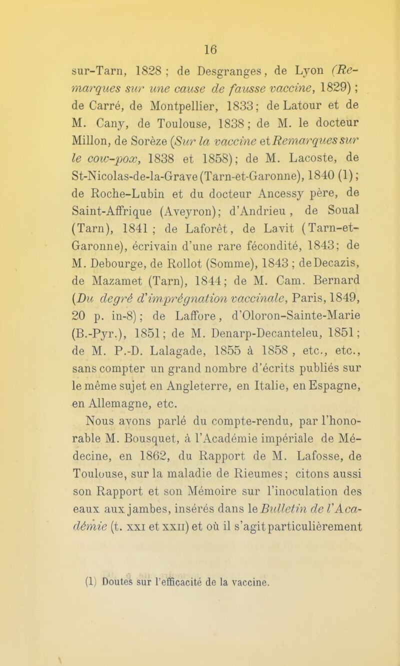 sur-Tarn, 1828; de Desgranges, de Lyon (Re- marques sur une cause de fausse vaccine, 1829) ; de Carré, de Montpellier, 1833; de Latour et de M. Cany, de Toulouse, 1838; de M. le docteur Millon, de Sorèze {Sur la vaccine eiRemarques sur le cow-poœ, 1838 et 1858); de M. Lacoste, de St-Nicolas-de-la-Grave(Tarn-et-Garonne), 1840 (1) ; de Roche-Lubin et du docteur Ancessy père, de Saint-AfFrique (Aveyron); d’Andrieu , de Soual (Tarn), 1841; de Laforêt, de Lavit (Tarn-et- Garonne), écrivain d’une rare fécondité, 1843; de M. Debourge, de Rollot (Somme), 1843 ; deDecazis, de Mazamet (Tarn), 1844; de M. Cam. Bernard {Du degré d'imprégnation vaccinale, Paris, 1849, 20 p. in-8) ; de LalFore, d’Oloron-Sainte-Marie (B.-Pyr.), 1851; de M. Denarp-Decanteleu, 1851; de M. P.-D. Lalagade, 1855 à 1858 , etc., etc., sans compter un grand nombre d’écrits publiés sur le même sujet en Angleterre, en Italie, en Espagne, en Allemagne, etc. Nous avons parlé du compte-rendu, par l’hono- rable M. Bousquet, à l’Académie impériale de Mé- decine, en 1862, du Rapport de M. Lafosse, de Toulouse, sur la maladie de Rieumes; citons aussi son Rapport et son Mémoire sur l’inoculation des eaux aux jambes, insérés dans leBidletin de VAca- démie (t. XXI et xxii) et où il s’agit particulièrement (1) Doutes sur l’efiBcacité de la vaccine.