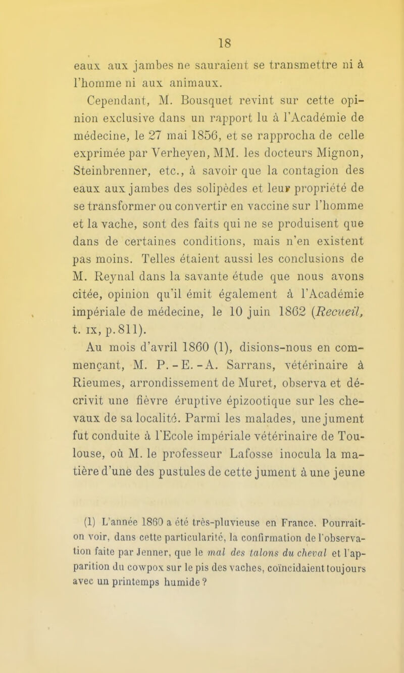 eaux aux jambes ne sauraient se transmettre ni à l’homme ni aux animaux. Cependant, M. Bousquet revint sur cette opi- nion exclusive dans un rapport lu à l’Académie de médecine, le 27 mai 185G, et se rapprocha de celle exprimée par Verhejen, MM. les docteurs Mignon, Steinbrenner, etc., à savoir que la contagion des eaux aux jambes des solipèdes et leur propriété de se transformer ou convertir en vaccine sur l’homme et la vache, sont des faits qui ne se produisent que dans de certaines conditions, mais n’en existent pas moins. Telles étaient aussi les conclusions de M. Reynal dans la savante étude que nous avons citée, opinion qu’il émit également à l’Académie impériale de médecine, le 10 juin 1862 {Recueil, t. IX, p. 811). Au mois d’avril 1860 (1), disions-nous en com- mençant, M. P.-E.-A. Sarrans, vétérinaire à Rieumes, arrondissement de Muret, observa et dé- crivit une fièvre éruptive épizootique sur les che- vaux de sa localité. Parmi les malades, une jument fut conduite à l'Ecole impériale vétérinaire de Tou- louse, où M. le professeur Lafosse inocula la ma- tière d’une des pustules de cette jument à une jeune (1) L’année 1860 a été très-pluvieuse en France. Pourrait- on voir, dans cette particularité, la confirmation de l’observa- tion faite par .Jenner, que le mal des talons du cheval et l’ap- parition du cowpox sur le pis des vaches, coïncidaient toujours avec un printemps humide ?