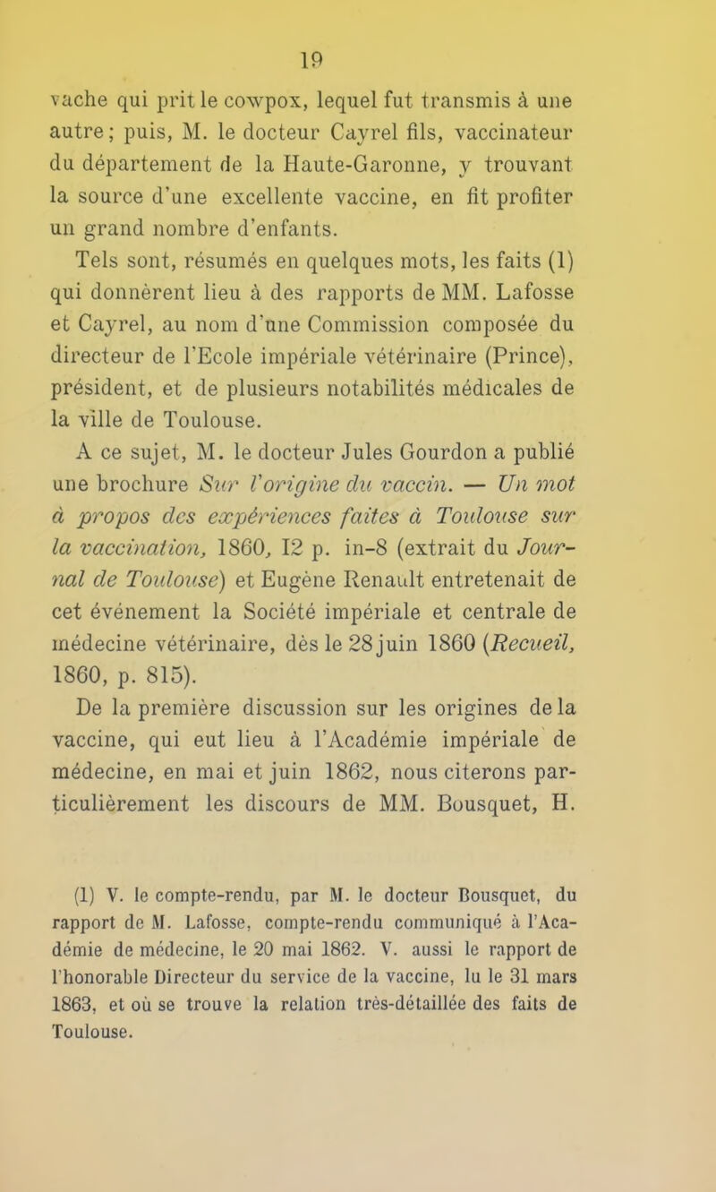 vache qui prit le cowpox, lequel fut transmis à une autre ; puis, M. le docteur Cayrel fils, vaccinateur du département de la Haute-Garonne, y trouvant la source d’une excellente vaccine, en fît profiter un grand nombre d’enfants. Tels sont, résumés en quelques mots, les faits (1) qui donnèrent lieu à des rapports de MM. Lafosse et Cayrel, au nom d’une Commission composée du directeur de TEcole impériale vétérinaire (Prince), président, et de plusieurs notabilités médicales de la ville de Toulouse. A ce sujet, M. le docteur Jules Gourdon a publié une brochure Sio'' l'origine du vaccin. — Un mot à propos des expériences faites à Toulouse sur la vaccination, 1860, 12 p. in-8 (extrait du Jour- nal de Toulouse) et Eugène Renault entretenait de cet événement la Société impériale et centrale de médecine vétérinaire, dès le 28 juin 1860 {Recueil, 1860, p. 815). De la première discussion sur les origines de la vaccine, qui eut lieu à l’Académie impériale de médecine, en mai et juin 1862, nous citerons par- ticulièrement les discours de MM. Bousquet, H. (1) V. le compte-rendu, par M. le docteur Bousquet, du rapport de M. Lafosse, compte-rendu communiqué à l’Aca- démie de médecine, le 20 mai 1862. V. aussi le rapport de l’honorable Directeur du service de la vaccine, lu le 31 mars 1863, et où se trouve la relation très-détaillée des faits de Toulouse.