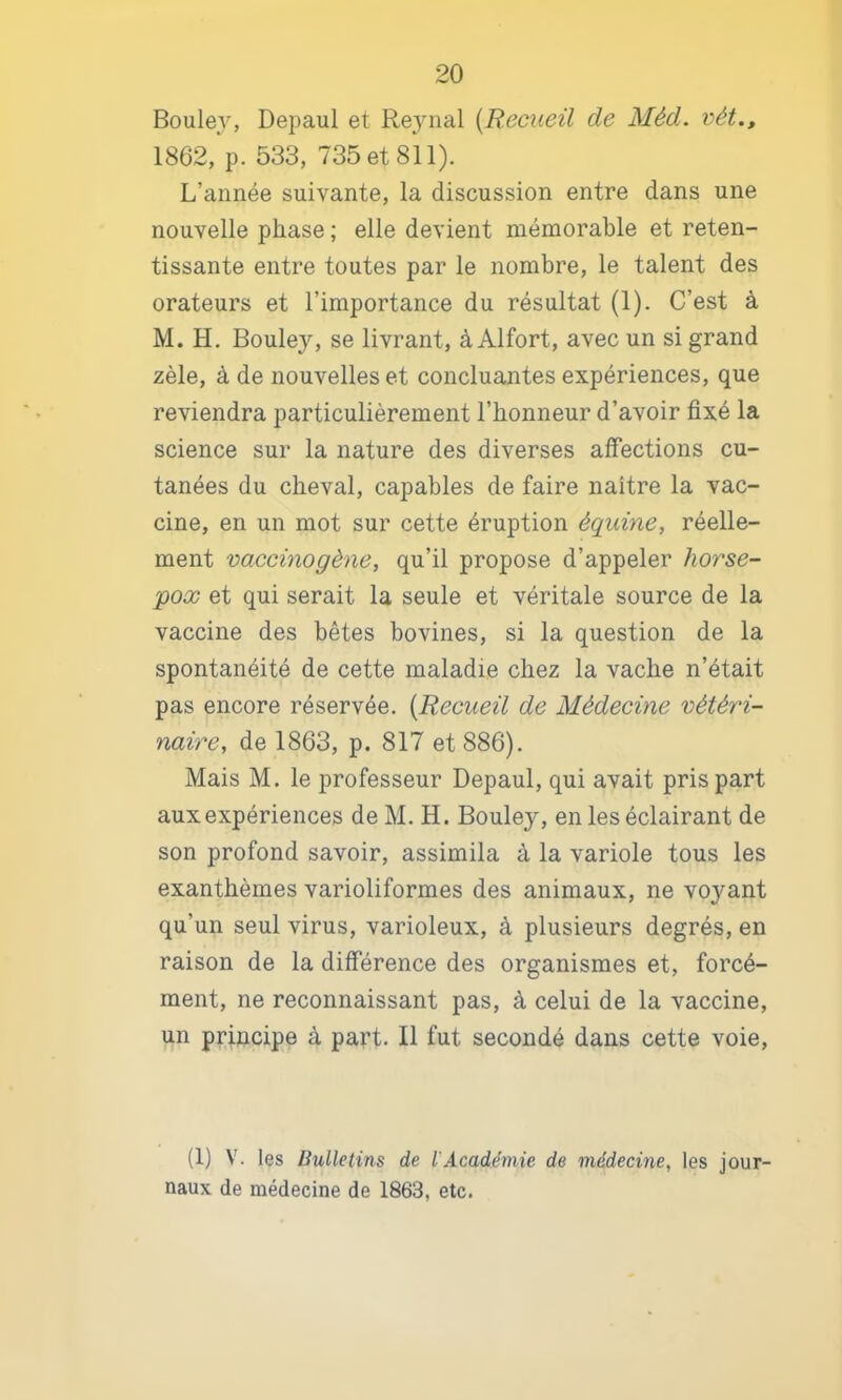 Boule}^ Depaul et Rejnial [Recueil de Méd. vét.» 1862, p. 533, 735 et 811). L’année suivante, la discussion entre dans une nouvelle phase ; elle devient mémorable et reten- tissante entre toutes par le nombre, le talent des orateurs et l’importance du résultat (1). C’est à M. H. Bouley, se livrant, à Alfort, avec un si grand zèle, à de nouvelles et concluantes expériences, que reviendra particulièrement l’honneur d’avoir fixé la science sur la nature des diverses affections cu- tanées du cheval, capables de faire naître la vac- cine, en un mot sur cette éruption équine, réelle- ment vaccinogène, qu’il propose d’appeler horse- pox et qui serait la seule et véritale source de la vaccine des bêtes bovines, si la question de la spontanéité de cette maladie chez la vache n’était pas encore réservée. [Recueil de Médecine vétéri- naire, de 1863, p. 817 et 886). Mais M. le professeur Depaul, qui avait pris part aux expériences de M. H. Bouley, en les éclairant de son profond savoir, assimila à la variole tous les exanthèmes varioliformes des animaux, ne voyant qu’un seul virus, varioleux, à plusieurs degrés, en raison de la différence des organismes et, forcé- ment, ne reconnaissant pas, à celui de la vaccine, un principe à part. Il fut secondé dans cette voie. (1) V. les Bulletins de l'Académie de médecine, les jour- naux de médecine de 1863, etc.